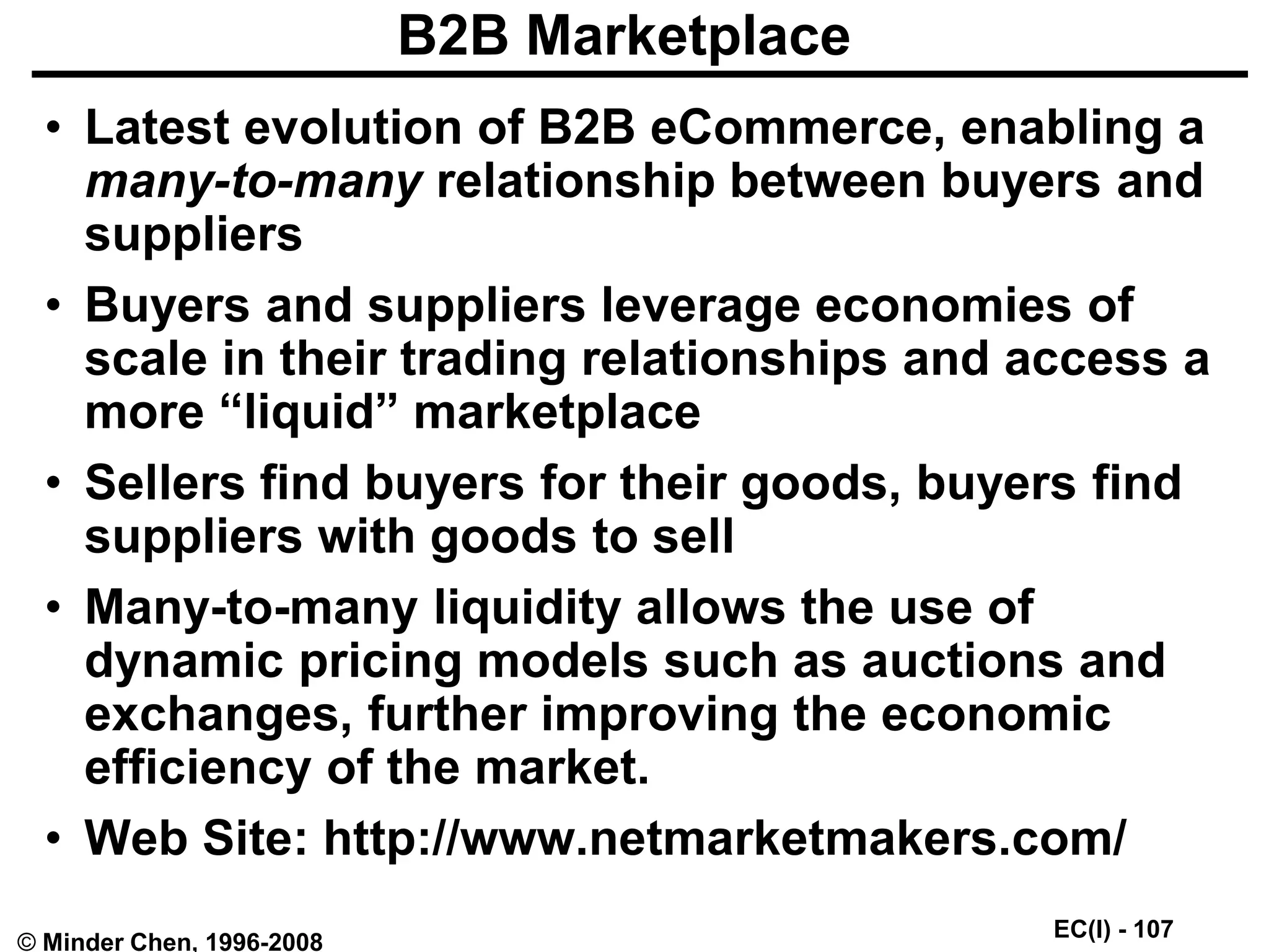 EC(I) - 107
© Minder Chen, 1996-2008
B2B Marketplace
• Latest evolution of B2B eCommerce, enabling a
many-to-many relationship between buyers and
suppliers
• Buyers and suppliers leverage economies of
scale in their trading relationships and access a
more “liquid” marketplace
• Sellers find buyers for their goods, buyers find
suppliers with goods to sell
• Many-to-many liquidity allows the use of
dynamic pricing models such as auctions and
exchanges, further improving the economic
efficiency of the market.
• Web Site: http://www.netmarketmakers.com/
 