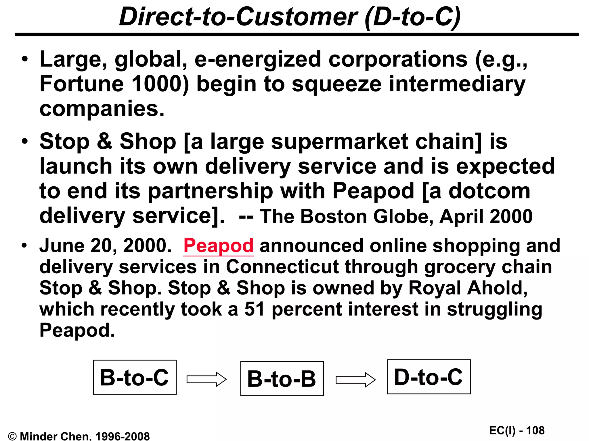 EC(I) - 108
© Minder Chen, 1996-2008
Direct-to-Customer (D-to-C)
• Large, global, e-energized corporations (e.g.,
Fortune 1000) begin to squeeze intermediary
companies.
• Stop & Shop [a large supermarket chain] is
launch its own delivery service and is expected
to end its partnership with Peapod [a dotcom
delivery service]. -- The Boston Globe, April 2000
• June 20, 2000. Peapod announced online shopping and
delivery services in Connecticut through grocery chain
Stop & Shop. Stop & Shop is owned by Royal Ahold,
which recently took a 51 percent interest in struggling
Peapod.
B-to-C B-to-B D-to-C
 