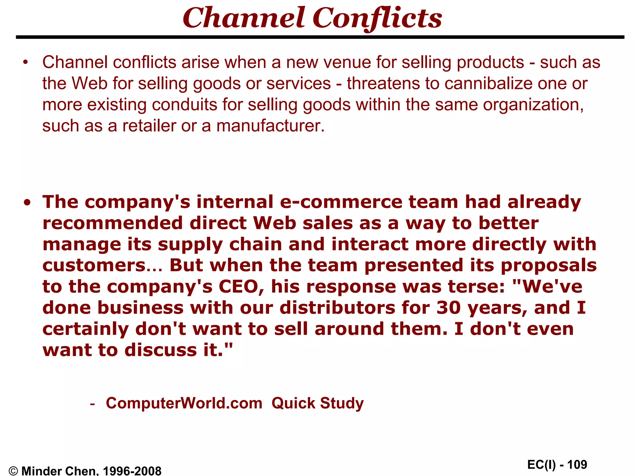 EC(I) - 109
© Minder Chen, 1996-2008
Channel Conflicts
• Channel conflicts arise when a new venue for selling products - such as
the Web for selling goods or services - threatens to cannibalize one or
more existing conduits for selling goods within the same organization,
such as a retailer or a manufacturer.
• The company's internal e-commerce team had already
recommended direct Web sales as a way to better
manage its supply chain and interact more directly with
customers… But when the team presented its proposals
to the company's CEO, his response was terse: "We've
done business with our distributors for 30 years, and I
certainly don't want to sell around them. I don't even
want to discuss it."
- ComputerWorld.com Quick Study
 