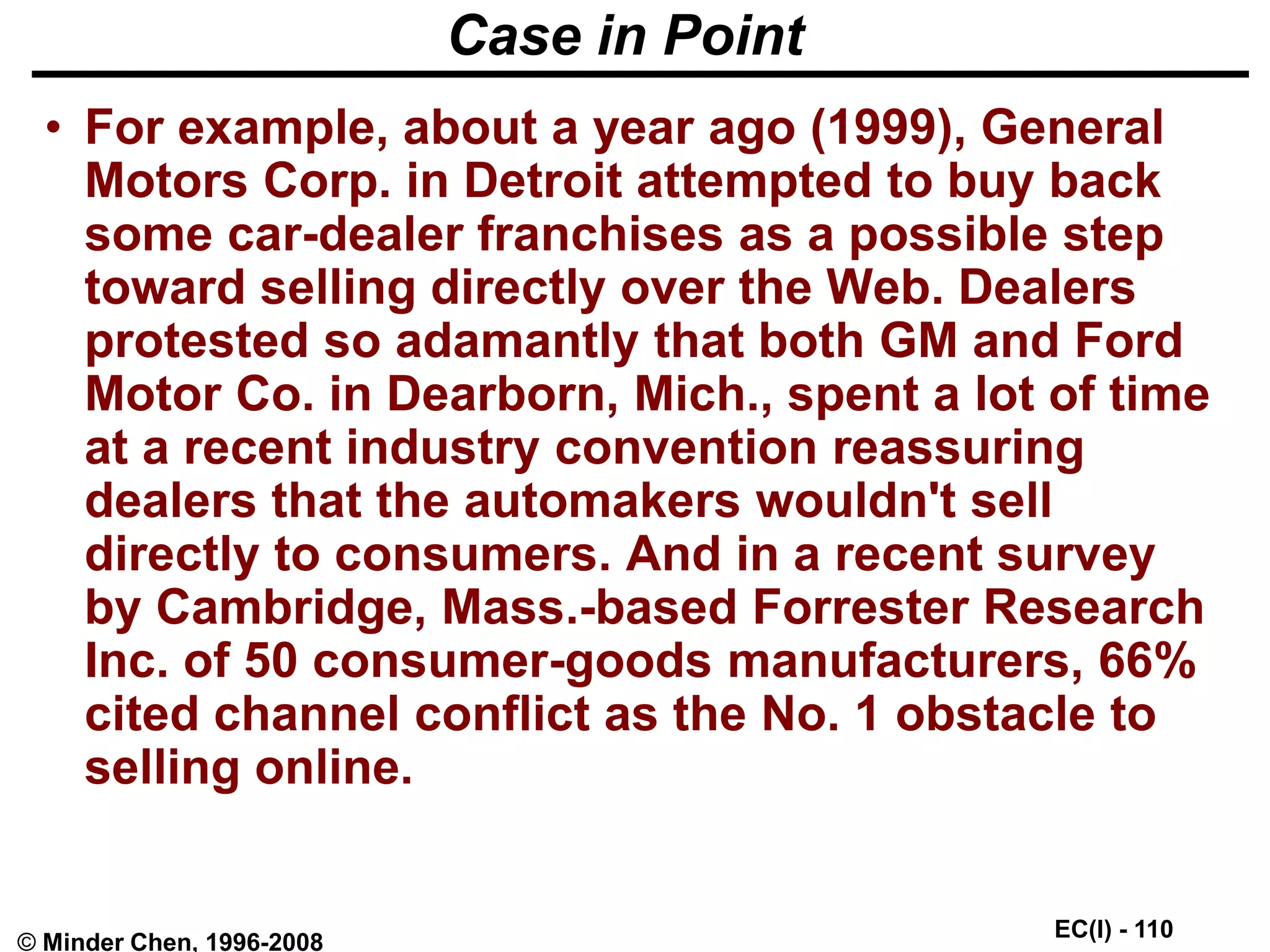 EC(I) - 110
© Minder Chen, 1996-2008
Case in Point
• For example, about a year ago (1999), General
Motors Corp. in Detroit attempted to buy back
some car-dealer franchises as a possible step
toward selling directly over the Web. Dealers
protested so adamantly that both GM and Ford
Motor Co. in Dearborn, Mich., spent a lot of time
at a recent industry convention reassuring
dealers that the automakers wouldn't sell
directly to consumers. And in a recent survey
by Cambridge, Mass.-based Forrester Research
Inc. of 50 consumer-goods manufacturers, 66%
cited channel conflict as the No. 1 obstacle to
selling online.
 