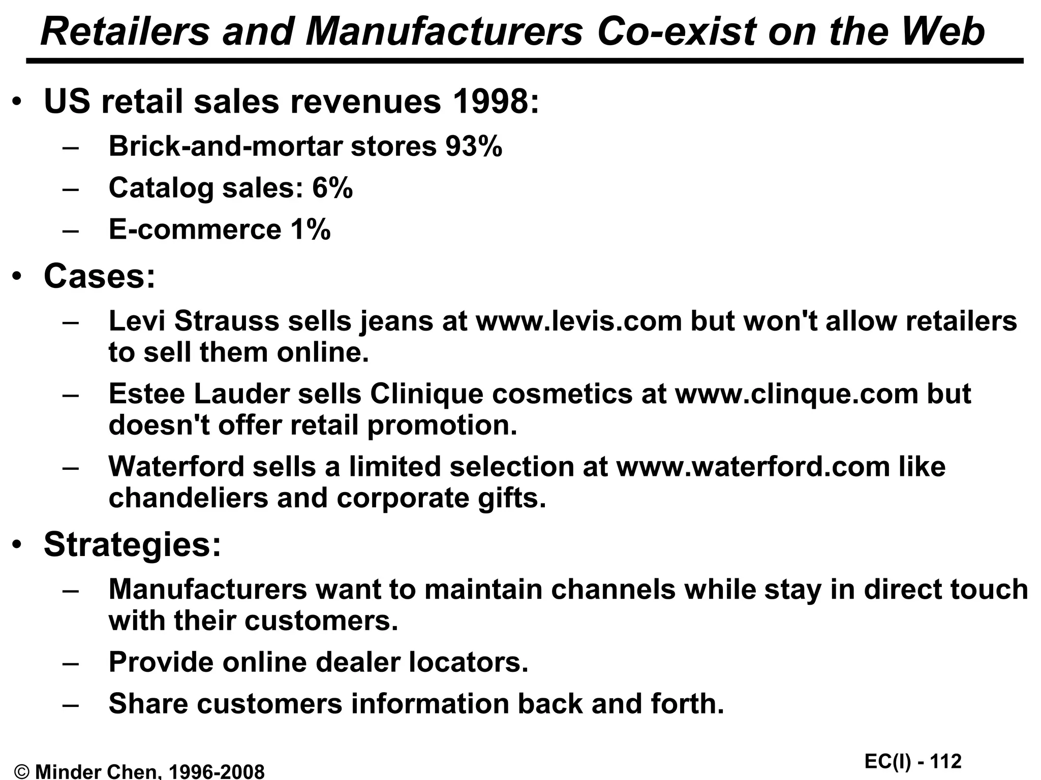 EC(I) - 112
© Minder Chen, 1996-2008
Retailers and Manufacturers Co-exist on the Web
• US retail sales revenues 1998:
– Brick-and-mortar stores 93%
– Catalog sales: 6%
– E-commerce 1%
• Cases:
– Levi Strauss sells jeans at www.levis.com but won't allow retailers
to sell them online.
– Estee Lauder sells Clinique cosmetics at www.clinque.com but
doesn't offer retail promotion.
– Waterford sells a limited selection at www.waterford.com like
chandeliers and corporate gifts.
• Strategies:
– Manufacturers want to maintain channels while stay in direct touch
with their customers.
– Provide online dealer locators.
– Share customers information back and forth.
 