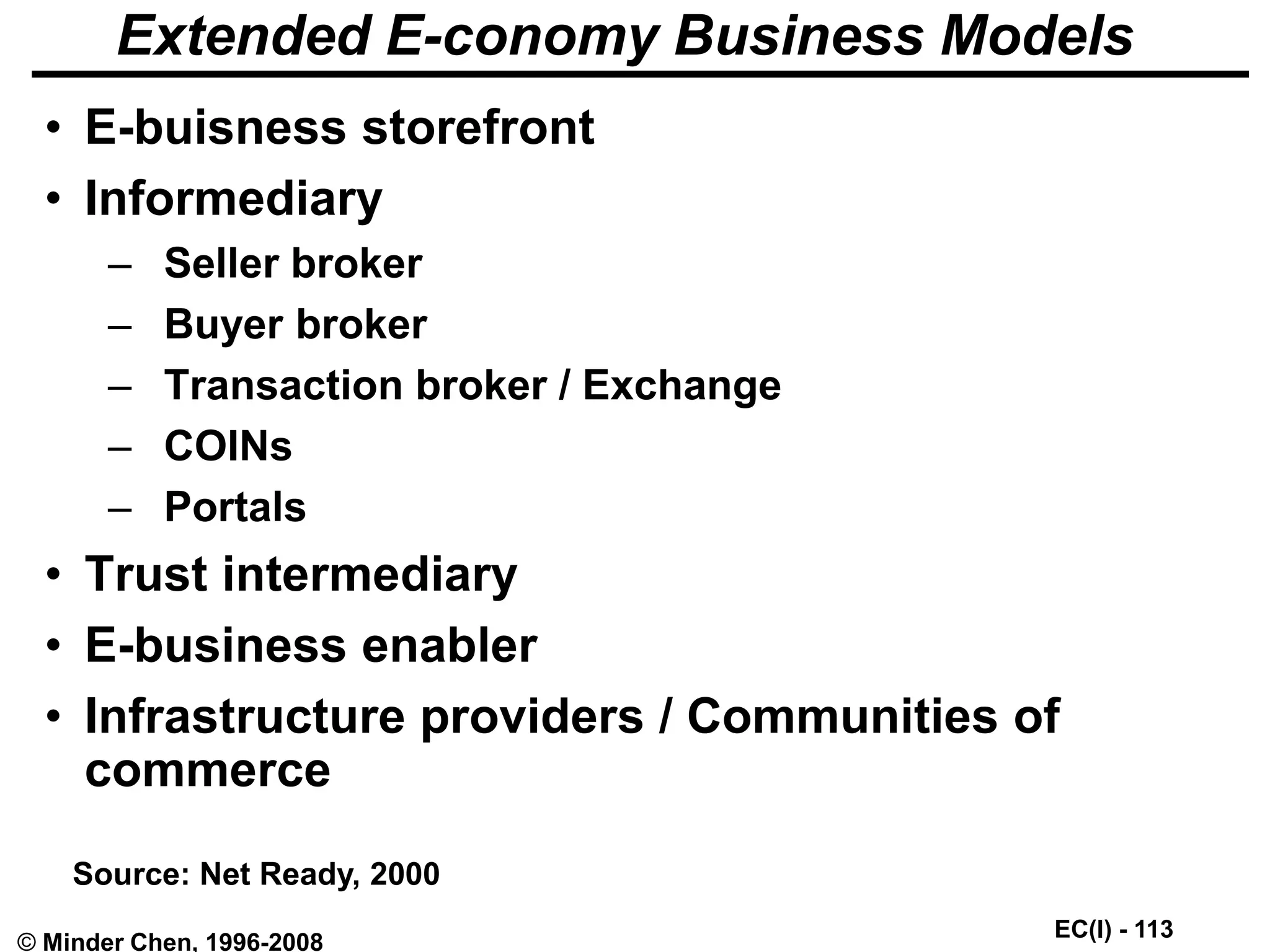 EC(I) - 113
© Minder Chen, 1996-2008
Extended E-conomy Business Models
• E-buisness storefront
• Informediary
– Seller broker
– Buyer broker
– Transaction broker / Exchange
– COINs
– Portals
• Trust intermediary
• E-business enabler
• Infrastructure providers / Communities of
commerce
Source: Net Ready, 2000
 