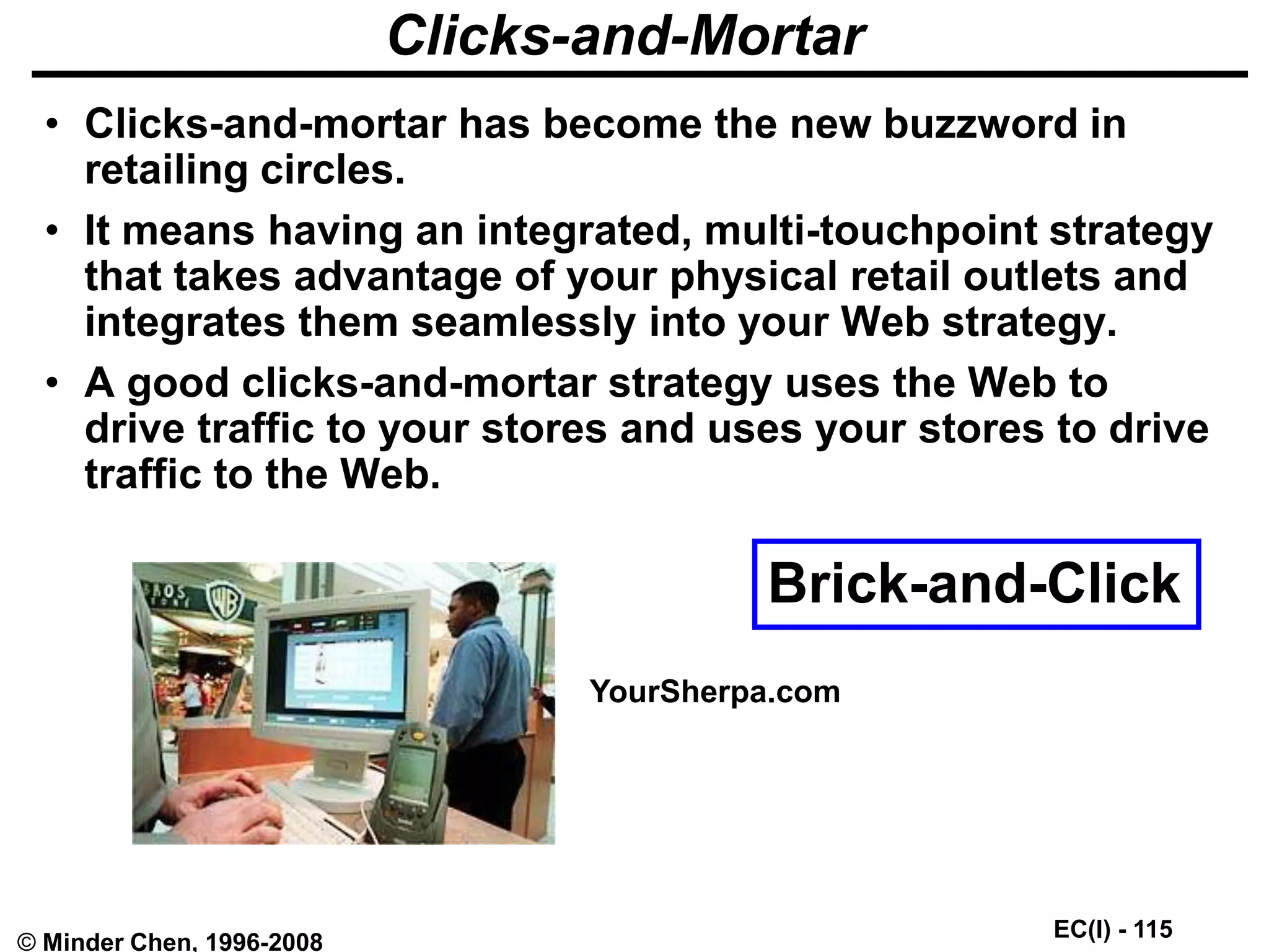 EC(I) - 115
© Minder Chen, 1996-2008
Clicks-and-Mortar
• Clicks-and-mortar has become the new buzzword in
retailing circles.
• It means having an integrated, multi-touchpoint strategy
that takes advantage of your physical retail outlets and
integrates them seamlessly into your Web strategy.
• A good clicks-and-mortar strategy uses the Web to
drive traffic to your stores and uses your stores to drive
traffic to the Web.
YourSherpa.com
Brick-and-Click
 