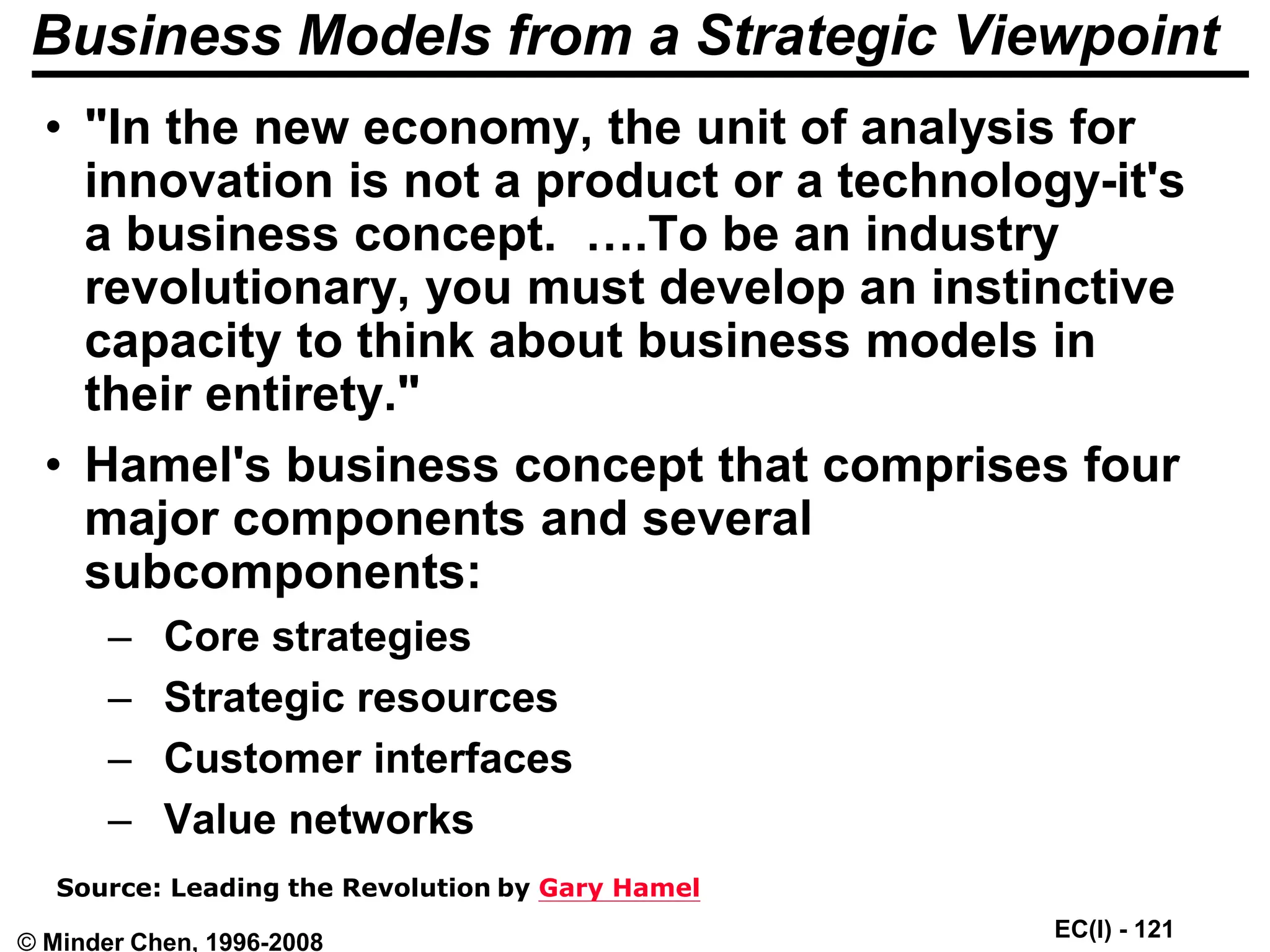 EC(I) - 121
© Minder Chen, 1996-2008
Business Models from a Strategic Viewpoint
• "In the new economy, the unit of analysis for
innovation is not a product or a technology-it's
a business concept. ….To be an industry
revolutionary, you must develop an instinctive
capacity to think about business models in
their entirety."
• Hamel's business concept that comprises four
major components and several
subcomponents:
– Core strategies
– Strategic resources
– Customer interfaces
– Value networks
Source: Leading the Revolution by Gary Hamel
 