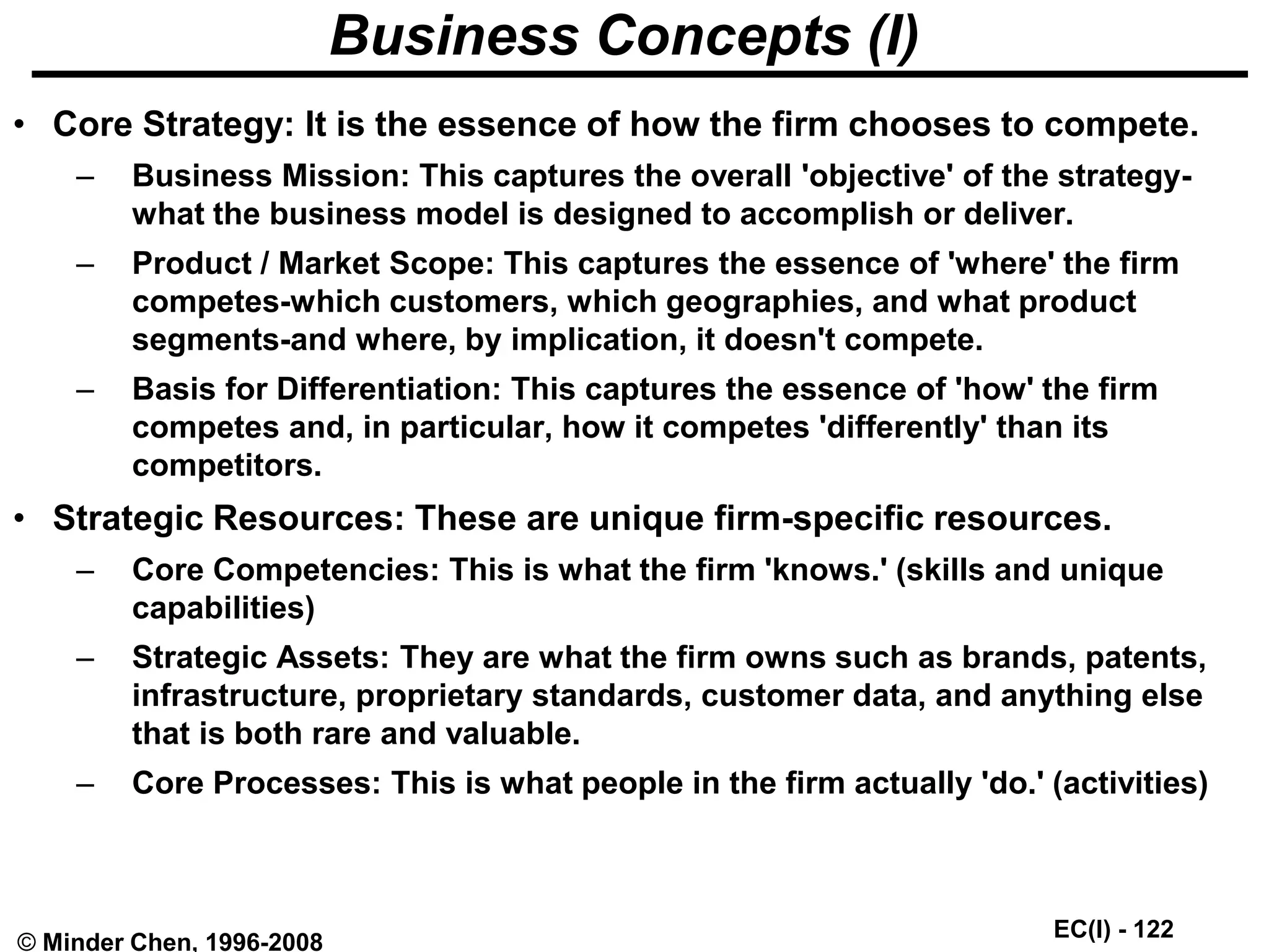 EC(I) - 122
© Minder Chen, 1996-2008
Business Concepts (I)
• Core Strategy: It is the essence of how the firm chooses to compete.
– Business Mission: This captures the overall 'objective' of the strategy-
what the business model is designed to accomplish or deliver.
– Product / Market Scope: This captures the essence of 'where' the firm
competes-which customers, which geographies, and what product
segments-and where, by implication, it doesn't compete.
– Basis for Differentiation: This captures the essence of 'how' the firm
competes and, in particular, how it competes 'differently' than its
competitors.
• Strategic Resources: These are unique firm-specific resources.
– Core Competencies: This is what the firm 'knows.' (skills and unique
capabilities)
– Strategic Assets: They are what the firm owns such as brands, patents,
infrastructure, proprietary standards, customer data, and anything else
that is both rare and valuable.
– Core Processes: This is what people in the firm actually 'do.' (activities)
 