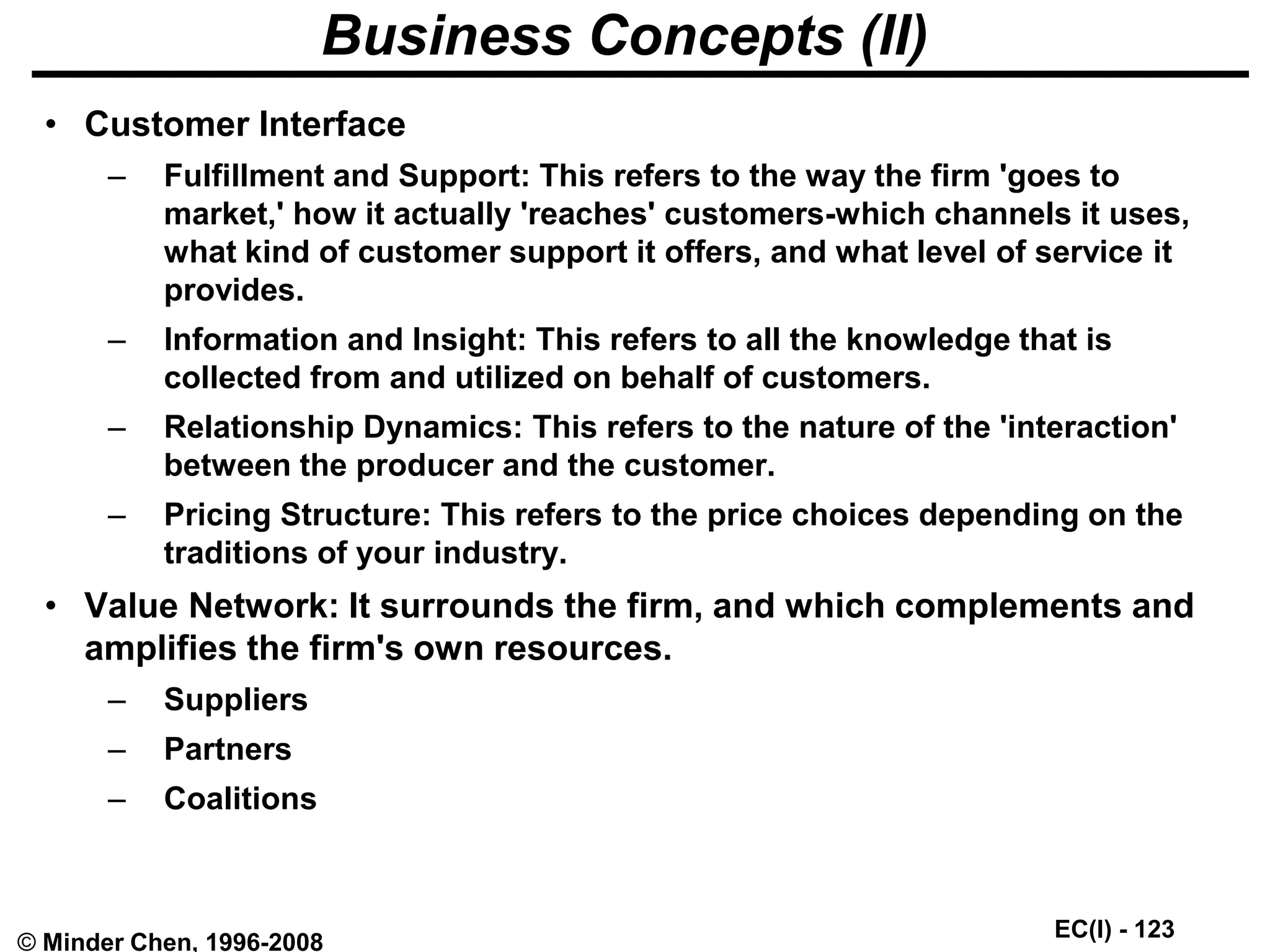 EC(I) - 123
© Minder Chen, 1996-2008
Business Concepts (II)
• Customer Interface
– Fulfillment and Support: This refers to the way the firm 'goes to
market,' how it actually 'reaches' customers-which channels it uses,
what kind of customer support it offers, and what level of service it
provides.
– Information and Insight: This refers to all the knowledge that is
collected from and utilized on behalf of customers.
– Relationship Dynamics: This refers to the nature of the 'interaction'
between the producer and the customer.
– Pricing Structure: This refers to the price choices depending on the
traditions of your industry.
• Value Network: It surrounds the firm, and which complements and
amplifies the firm's own resources.
– Suppliers
– Partners
– Coalitions
 
