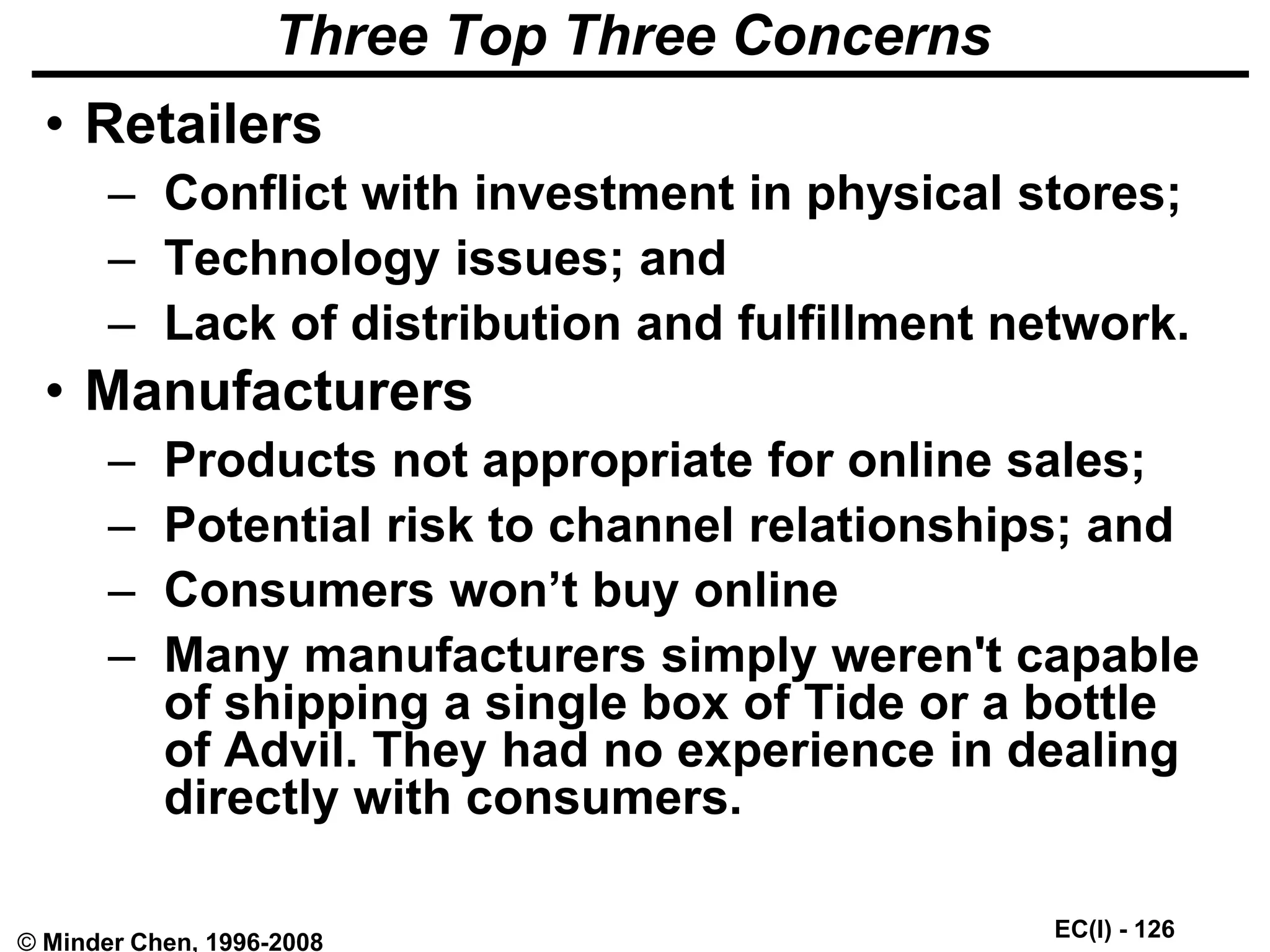 EC(I) - 126
© Minder Chen, 1996-2008
Three Top Three Concerns
• Retailers
– Conflict with investment in physical stores;
– Technology issues; and
– Lack of distribution and fulfillment network.
• Manufacturers
– Products not appropriate for online sales;
– Potential risk to channel relationships; and
– Consumers won’t buy online
– Many manufacturers simply weren't capable
of shipping a single box of Tide or a bottle
of Advil. They had no experience in dealing
directly with consumers.
 