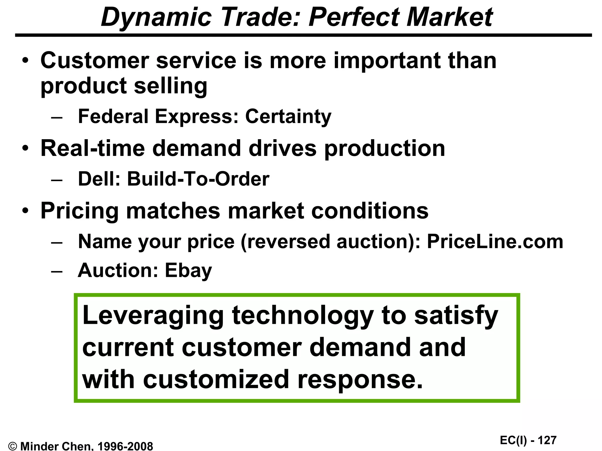 EC(I) - 127
© Minder Chen, 1996-2008
Dynamic Trade: Perfect Market
• Customer service is more important than
product selling
– Federal Express: Certainty
• Real-time demand drives production
– Dell: Build-To-Order
• Pricing matches market conditions
– Name your price (reversed auction): PriceLine.com
– Auction: Ebay
Leveraging technology to satisfy
current customer demand and
with customized response.
 