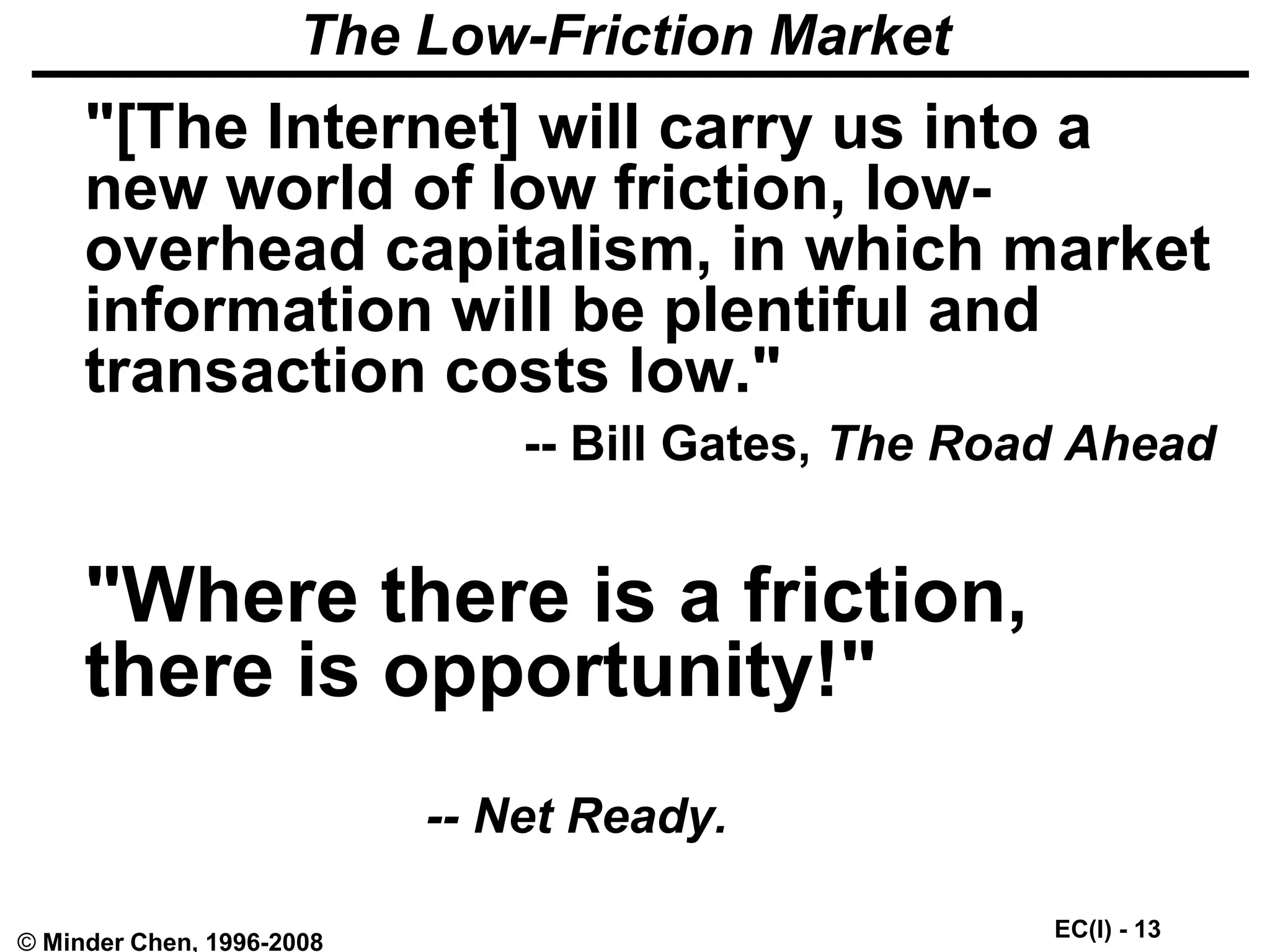 EC(I) - 13
© Minder Chen, 1996-2008
The Low-Friction Market
"[The Internet] will carry us into a
new world of low friction, low-
overhead capitalism, in which market
information will be plentiful and
transaction costs low."
-- Bill Gates, The Road Ahead
"Where there is a friction,
there is opportunity!"
-- Net Ready.
 