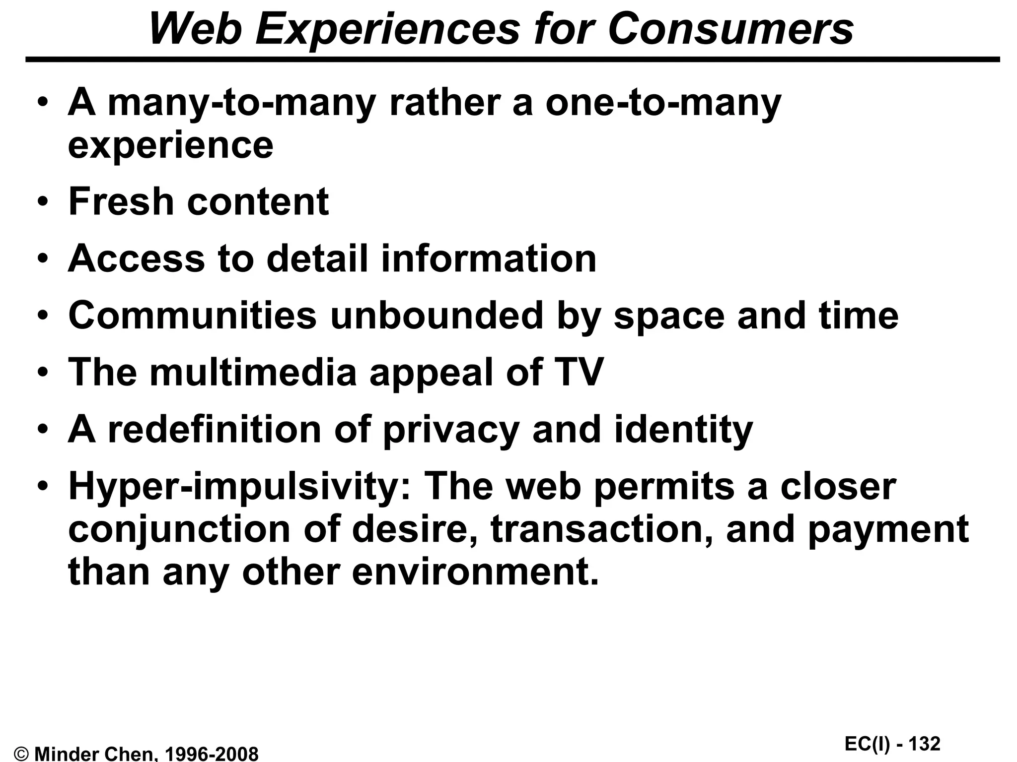 EC(I) - 132
© Minder Chen, 1996-2008
Web Experiences for Consumers
• A many-to-many rather a one-to-many
experience
• Fresh content
• Access to detail information
• Communities unbounded by space and time
• The multimedia appeal of TV
• A redefinition of privacy and identity
• Hyper-impulsivity: The web permits a closer
conjunction of desire, transaction, and payment
than any other environment.
 
