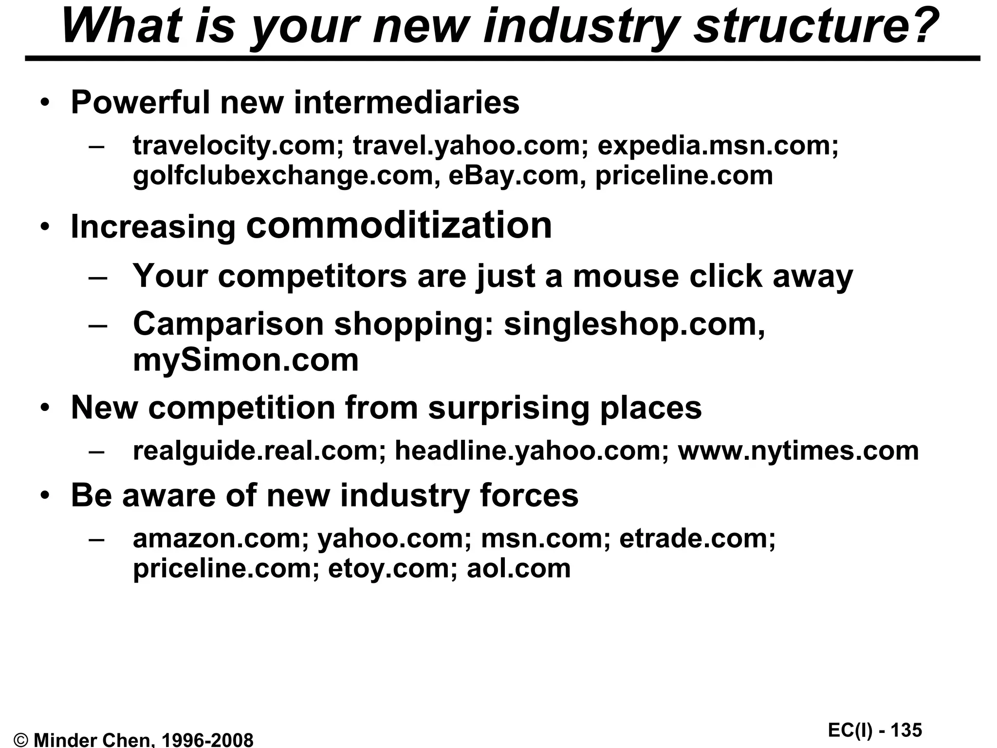 EC(I) - 135
© Minder Chen, 1996-2008
What is your new industry structure?
• Powerful new intermediaries
– travelocity.com; travel.yahoo.com; expedia.msn.com;
golfclubexchange.com, eBay.com, priceline.com
• Increasing commoditization
– Your competitors are just a mouse click away
– Camparison shopping: singleshop.com,
mySimon.com
• New competition from surprising places
– realguide.real.com; headline.yahoo.com; www.nytimes.com
• Be aware of new industry forces
– amazon.com; yahoo.com; msn.com; etrade.com;
priceline.com; etoy.com; aol.com
 