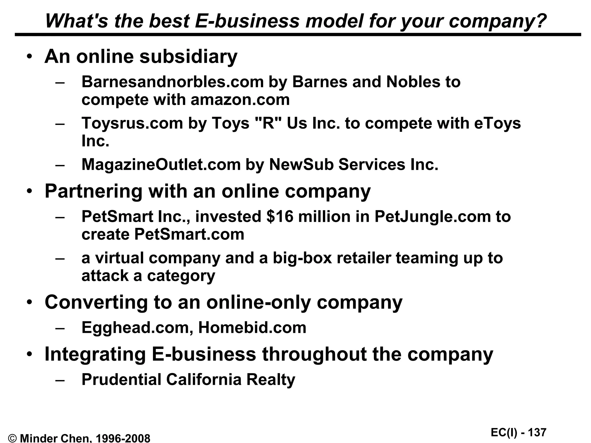 EC(I) - 137
© Minder Chen, 1996-2008
What's the best E-business model for your company?
• An online subsidiary
– Barnesandnorbles.com by Barnes and Nobles to
compete with amazon.com
– Toysrus.com by Toys "R" Us Inc. to compete with eToys
Inc.
– MagazineOutlet.com by NewSub Services Inc.
• Partnering with an online company
– PetSmart Inc., invested $16 million in PetJungle.com to
create PetSmart.com
– a virtual company and a big-box retailer teaming up to
attack a category
• Converting to an online-only company
– Egghead.com, Homebid.com
• Integrating E-business throughout the company
– Prudential California Realty
 
