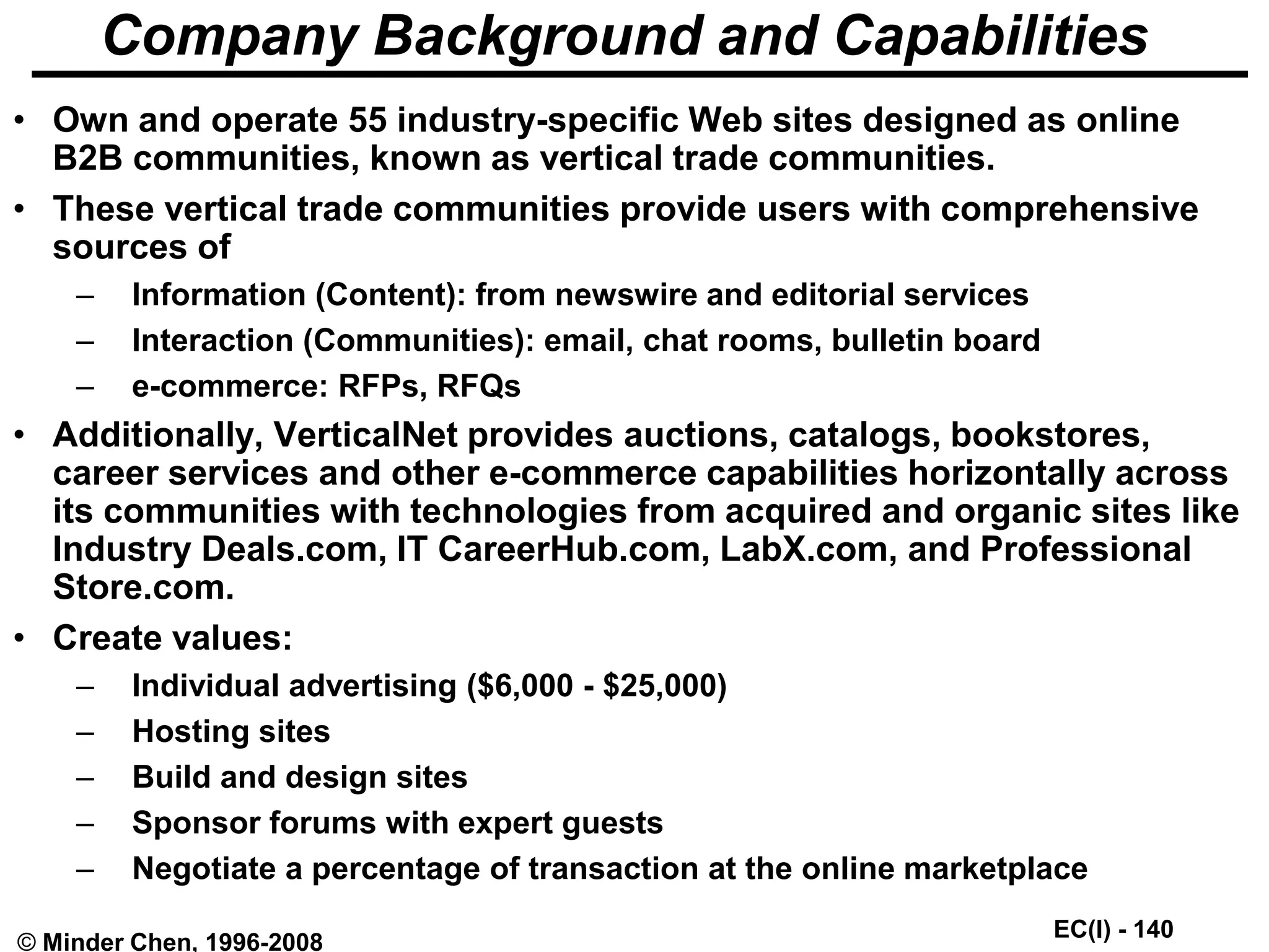 EC(I) - 140
© Minder Chen, 1996-2008
Company Background and Capabilities
• Own and operate 55 industry-specific Web sites designed as online
B2B communities, known as vertical trade communities.
• These vertical trade communities provide users with comprehensive
sources of
– Information (Content): from newswire and editorial services
– Interaction (Communities): email, chat rooms, bulletin board
– e-commerce: RFPs, RFQs
• Additionally, VerticalNet provides auctions, catalogs, bookstores,
career services and other e-commerce capabilities horizontally across
its communities with technologies from acquired and organic sites like
Industry Deals.com, IT CareerHub.com, LabX.com, and Professional
Store.com.
• Create values:
– Individual advertising ($6,000 - $25,000)
– Hosting sites
– Build and design sites
– Sponsor forums with expert guests
– Negotiate a percentage of transaction at the online marketplace
 