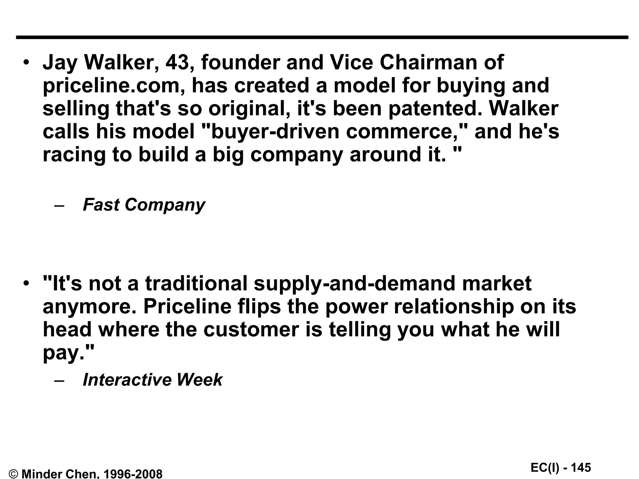 EC(I) - 145
© Minder Chen, 1996-2008
• Jay Walker, 43, founder and Vice Chairman of
priceline.com, has created a model for buying and
selling that's so original, it's been patented. Walker
calls his model "buyer-driven commerce," and he's
racing to build a big company around it. "
– Fast Company
• "It's not a traditional supply-and-demand market
anymore. Priceline flips the power relationship on its
head where the customer is telling you what he will
pay."
– Interactive Week
 