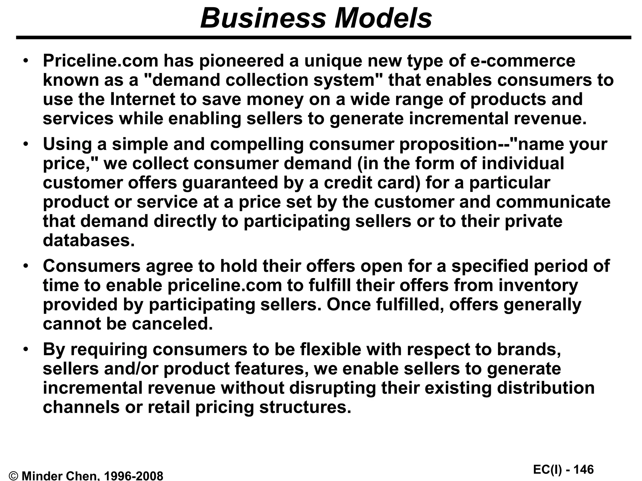 EC(I) - 146
© Minder Chen, 1996-2008
Business Models
• Priceline.com has pioneered a unique new type of e-commerce
known as a "demand collection system" that enables consumers to
use the Internet to save money on a wide range of products and
services while enabling sellers to generate incremental revenue.
• Using a simple and compelling consumer proposition--"name your
price," we collect consumer demand (in the form of individual
customer offers guaranteed by a credit card) for a particular
product or service at a price set by the customer and communicate
that demand directly to participating sellers or to their private
databases.
• Consumers agree to hold their offers open for a specified period of
time to enable priceline.com to fulfill their offers from inventory
provided by participating sellers. Once fulfilled, offers generally
cannot be canceled.
• By requiring consumers to be flexible with respect to brands,
sellers and/or product features, we enable sellers to generate
incremental revenue without disrupting their existing distribution
channels or retail pricing structures.
 