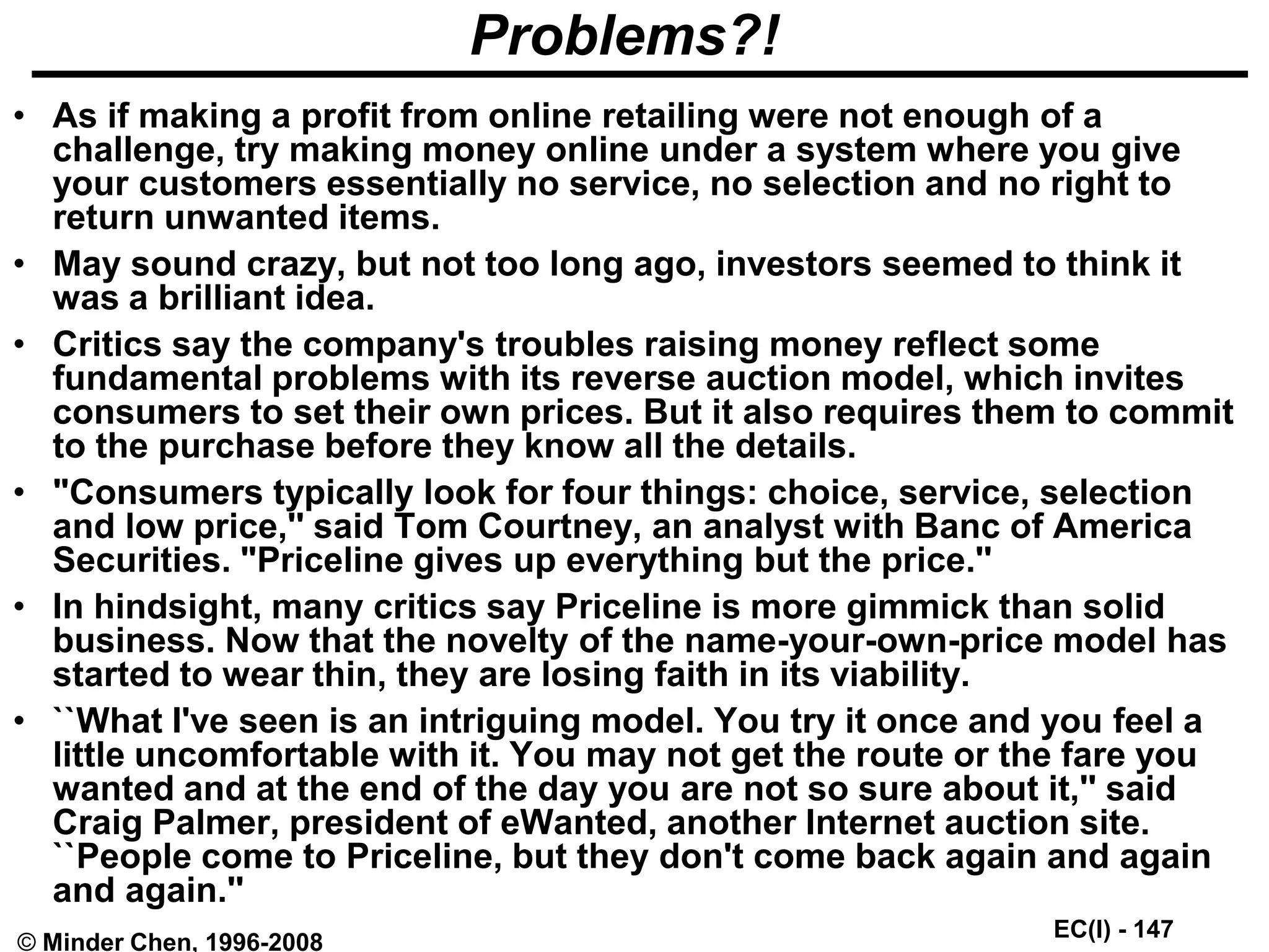 EC(I) - 147
© Minder Chen, 1996-2008
Problems?!
• As if making a profit from online retailing were not enough of a
challenge, try making money online under a system where you give
your customers essentially no service, no selection and no right to
return unwanted items.
• May sound crazy, but not too long ago, investors seemed to think it
was a brilliant idea.
• Critics say the company's troubles raising money reflect some
fundamental problems with its reverse auction model, which invites
consumers to set their own prices. But it also requires them to commit
to the purchase before they know all the details.
• "Consumers typically look for four things: choice, service, selection
and low price,'' said Tom Courtney, an analyst with Banc of America
Securities. "Priceline gives up everything but the price.''
• In hindsight, many critics say Priceline is more gimmick than solid
business. Now that the novelty of the name-your-own-price model has
started to wear thin, they are losing faith in its viability.
• ``What I've seen is an intriguing model. You try it once and you feel a
little uncomfortable with it. You may not get the route or the fare you
wanted and at the end of the day you are not so sure about it,'' said
Craig Palmer, president of eWanted, another Internet auction site.
``People come to Priceline, but they don't come back again and again
and again.''
 