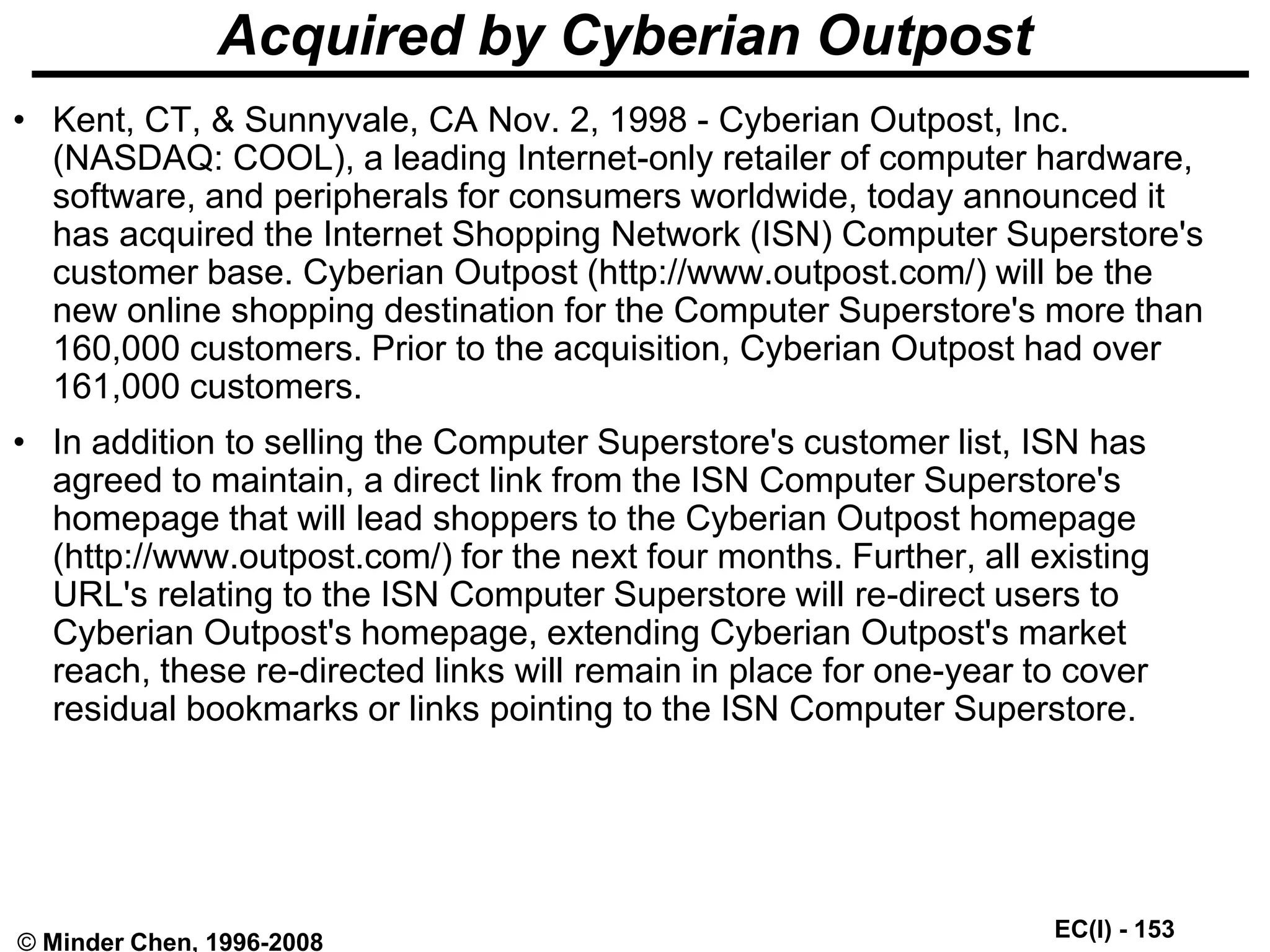 EC(I) - 153
© Minder Chen, 1996-2008
Acquired by Cyberian Outpost
• Kent, CT, & Sunnyvale, CA Nov. 2, 1998 - Cyberian Outpost, Inc.
(NASDAQ: COOL), a leading Internet-only retailer of computer hardware,
software, and peripherals for consumers worldwide, today announced it
has acquired the Internet Shopping Network (ISN) Computer Superstore's
customer base. Cyberian Outpost (http://www.outpost.com/) will be the
new online shopping destination for the Computer Superstore's more than
160,000 customers. Prior to the acquisition, Cyberian Outpost had over
161,000 customers.
• In addition to selling the Computer Superstore's customer list, ISN has
agreed to maintain, a direct link from the ISN Computer Superstore's
homepage that will lead shoppers to the Cyberian Outpost homepage
(http://www.outpost.com/) for the next four months. Further, all existing
URL's relating to the ISN Computer Superstore will re-direct users to
Cyberian Outpost's homepage, extending Cyberian Outpost's market
reach, these re-directed links will remain in place for one-year to cover
residual bookmarks or links pointing to the ISN Computer Superstore.
 