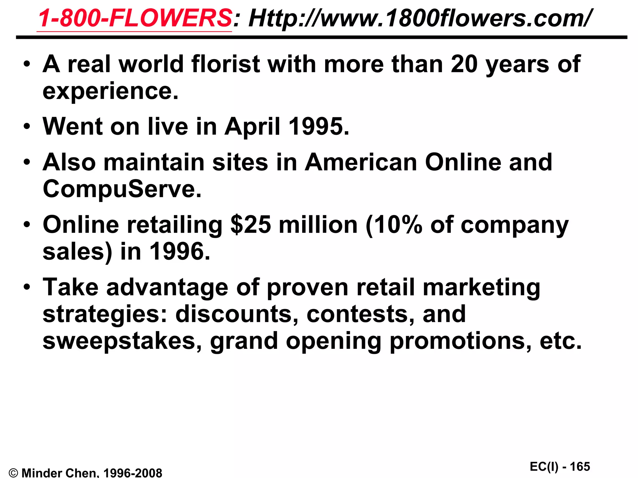 EC(I) - 165
© Minder Chen, 1996-2008
1-800-FLOWERS: Http://www.1800flowers.com/
• A real world florist with more than 20 years of
experience.
• Went on live in April 1995.
• Also maintain sites in American Online and
CompuServe.
• Online retailing $25 million (10% of company
sales) in 1996.
• Take advantage of proven retail marketing
strategies: discounts, contests, and
sweepstakes, grand opening promotions, etc.
 