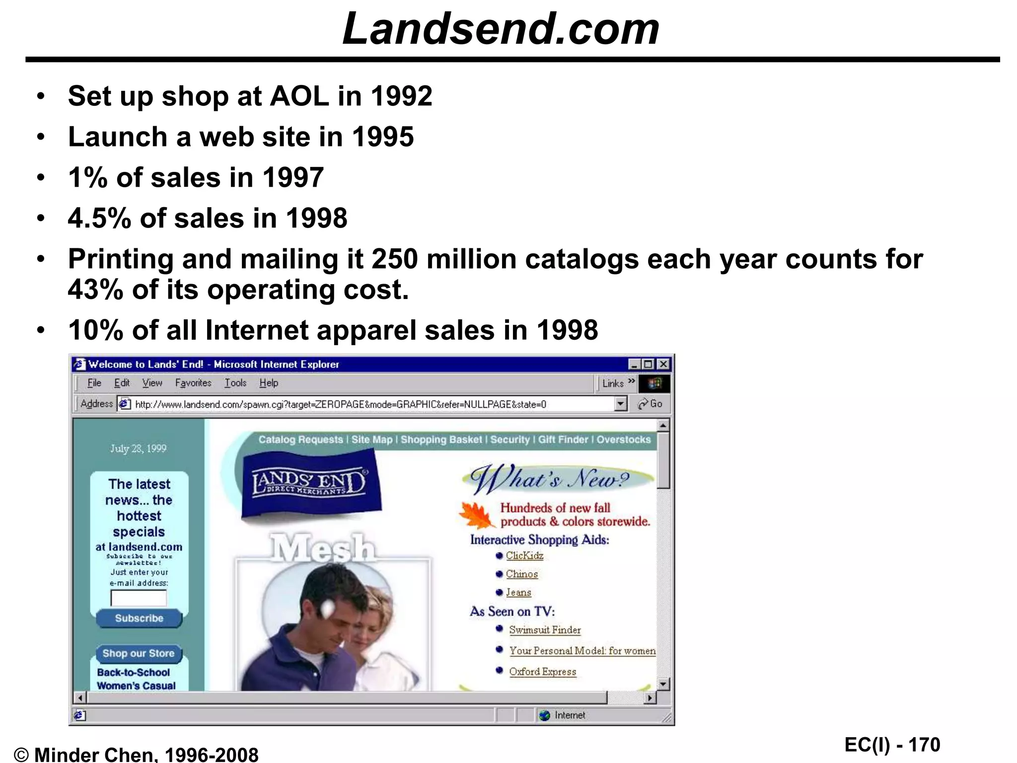 EC(I) - 170
© Minder Chen, 1996-2008
Landsend.com
• Set up shop at AOL in 1992
• Launch a web site in 1995
• 1% of sales in 1997
• 4.5% of sales in 1998
• Printing and mailing it 250 million catalogs each year counts for
43% of its operating cost.
• 10% of all Internet apparel sales in 1998
 