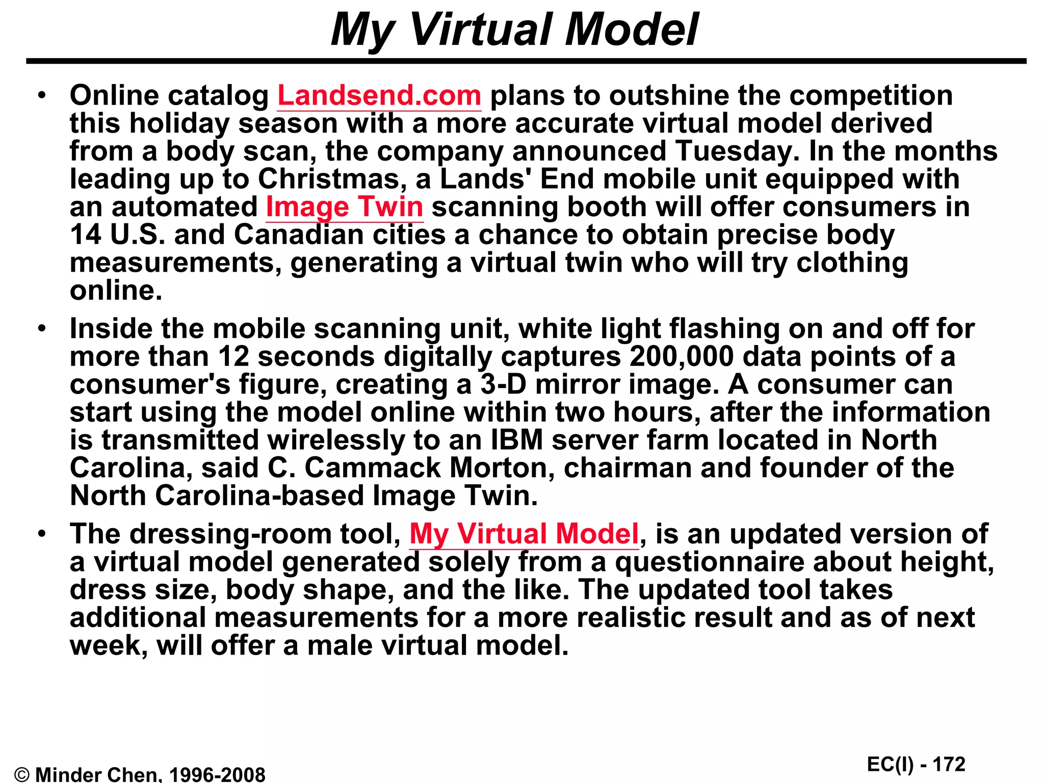 EC(I) - 172
© Minder Chen, 1996-2008
My Virtual Model
• Online catalog Landsend.com plans to outshine the competition
this holiday season with a more accurate virtual model derived
from a body scan, the company announced Tuesday. In the months
leading up to Christmas, a Lands' End mobile unit equipped with
an automated Image Twin scanning booth will offer consumers in
14 U.S. and Canadian cities a chance to obtain precise body
measurements, generating a virtual twin who will try clothing
online.
• Inside the mobile scanning unit, white light flashing on and off for
more than 12 seconds digitally captures 200,000 data points of a
consumer's figure, creating a 3-D mirror image. A consumer can
start using the model online within two hours, after the information
is transmitted wirelessly to an IBM server farm located in North
Carolina, said C. Cammack Morton, chairman and founder of the
North Carolina-based Image Twin.
• The dressing-room tool, My Virtual Model, is an updated version of
a virtual model generated solely from a questionnaire about height,
dress size, body shape, and the like. The updated tool takes
additional measurements for a more realistic result and as of next
week, will offer a male virtual model.
 