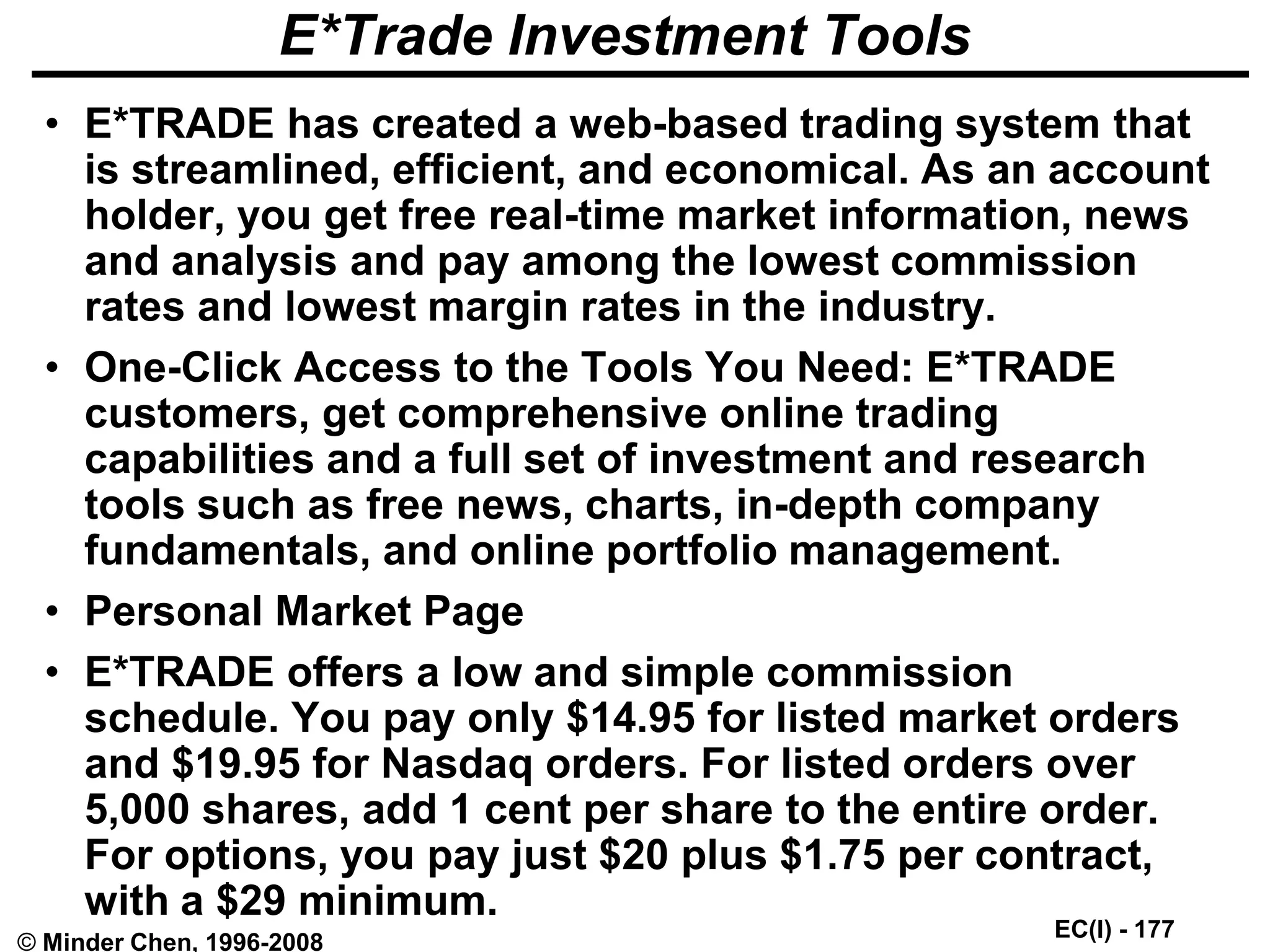 EC(I) - 177
© Minder Chen, 1996-2008
E*Trade Investment Tools
• E*TRADE has created a web-based trading system that
is streamlined, efficient, and economical. As an account
holder, you get free real-time market information, news
and analysis and pay among the lowest commission
rates and lowest margin rates in the industry.
• One-Click Access to the Tools You Need: E*TRADE
customers, get comprehensive online trading
capabilities and a full set of investment and research
tools such as free news, charts, in-depth company
fundamentals, and online portfolio management.
• Personal Market Page
• E*TRADE offers a low and simple commission
schedule. You pay only $14.95 for listed market orders
and $19.95 for Nasdaq orders. For listed orders over
5,000 shares, add 1 cent per share to the entire order.
For options, you pay just $20 plus $1.75 per contract,
with a $29 minimum.
 