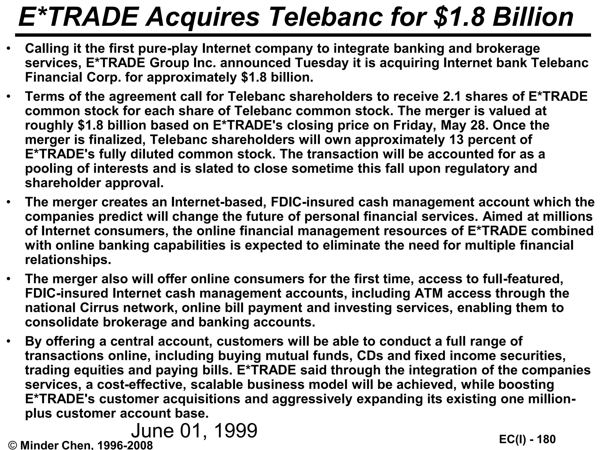 EC(I) - 180
© Minder Chen, 1996-2008
E*TRADE Acquires Telebanc for $1.8 Billion
• Calling it the first pure-play Internet company to integrate banking and brokerage
services, E*TRADE Group Inc. announced Tuesday it is acquiring Internet bank Telebanc
Financial Corp. for approximately $1.8 billion.
• Terms of the agreement call for Telebanc shareholders to receive 2.1 shares of E*TRADE
common stock for each share of Telebanc common stock. The merger is valued at
roughly $1.8 billion based on E*TRADE's closing price on Friday, May 28. Once the
merger is finalized, Telebanc shareholders will own approximately 13 percent of
E*TRADE's fully diluted common stock. The transaction will be accounted for as a
pooling of interests and is slated to close sometime this fall upon regulatory and
shareholder approval.
• The merger creates an Internet-based, FDIC-insured cash management account which the
companies predict will change the future of personal financial services. Aimed at millions
of Internet consumers, the online financial management resources of E*TRADE combined
with online banking capabilities is expected to eliminate the need for multiple financial
relationships.
• The merger also will offer online consumers for the first time, access to full-featured,
FDIC-insured Internet cash management accounts, including ATM access through the
national Cirrus network, online bill payment and investing services, enabling them to
consolidate brokerage and banking accounts.
• By offering a central account, customers will be able to conduct a full range of
transactions online, including buying mutual funds, CDs and fixed income securities,
trading equities and paying bills. E*TRADE said through the integration of the companies
services, a cost-effective, scalable business model will be achieved, while boosting
E*TRADE's customer acquisitions and aggressively expanding its existing one million-
plus customer account base.
June 01, 1999
 