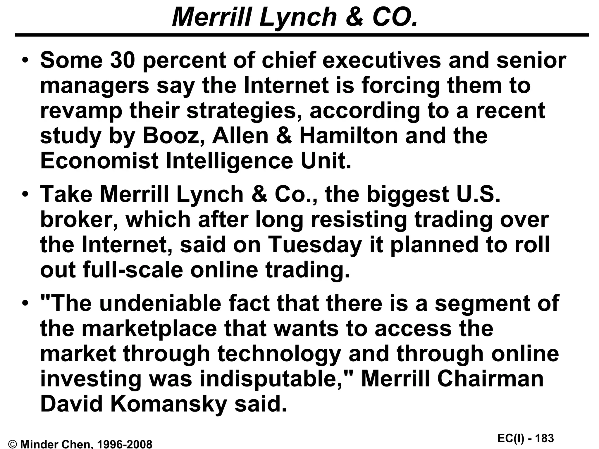 EC(I) - 183
© Minder Chen, 1996-2008
Merrill Lynch & CO.
• Some 30 percent of chief executives and senior
managers say the Internet is forcing them to
revamp their strategies, according to a recent
study by Booz, Allen & Hamilton and the
Economist Intelligence Unit.
• Take Merrill Lynch & Co., the biggest U.S.
broker, which after long resisting trading over
the Internet, said on Tuesday it planned to roll
out full-scale online trading.
• "The undeniable fact that there is a segment of
the marketplace that wants to access the
market through technology and through online
investing was indisputable," Merrill Chairman
David Komansky said.
 