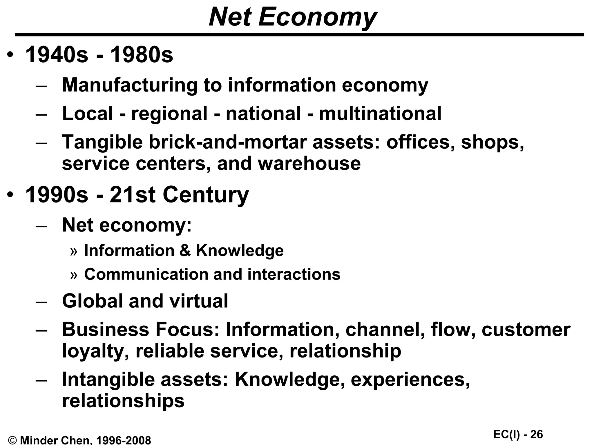EC(I) - 26
© Minder Chen, 1996-2008
Net Economy
• 1940s - 1980s
– Manufacturing to information economy
– Local - regional - national - multinational
– Tangible brick-and-mortar assets: offices, shops,
service centers, and warehouse
• 1990s - 21st Century
– Net economy:
» Information & Knowledge
» Communication and interactions
– Global and virtual
– Business Focus: Information, channel, flow, customer
loyalty, reliable service, relationship
– Intangible assets: Knowledge, experiences,
relationships
 