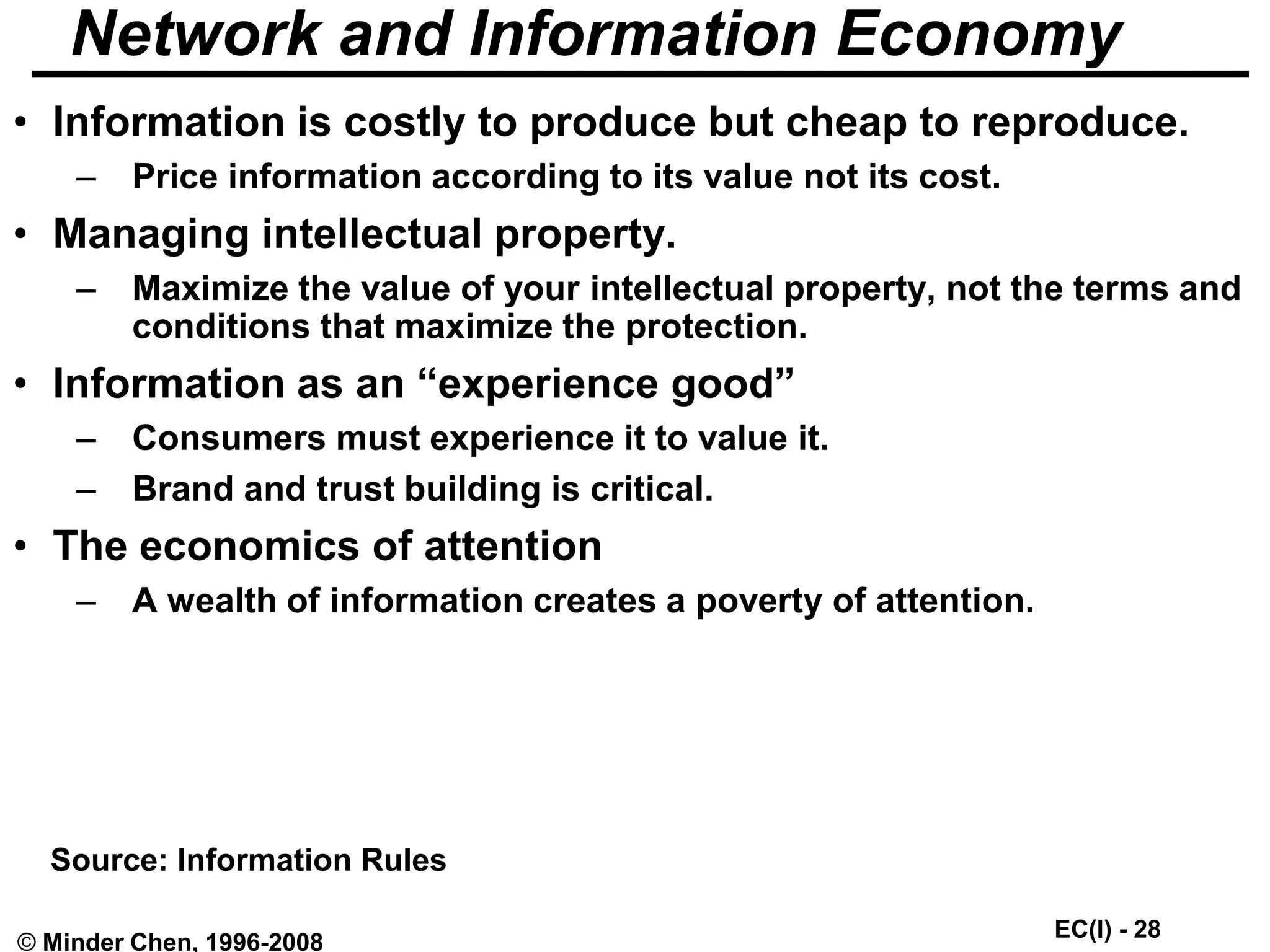 EC(I) - 28
© Minder Chen, 1996-2008
Network and Information Economy
• Information is costly to produce but cheap to reproduce.
– Price information according to its value not its cost.
• Managing intellectual property.
– Maximize the value of your intellectual property, not the terms and
conditions that maximize the protection.
• Information as an “experience good”
– Consumers must experience it to value it.
– Brand and trust building is critical.
• The economics of attention
– A wealth of information creates a poverty of attention.
Source: Information Rules
 