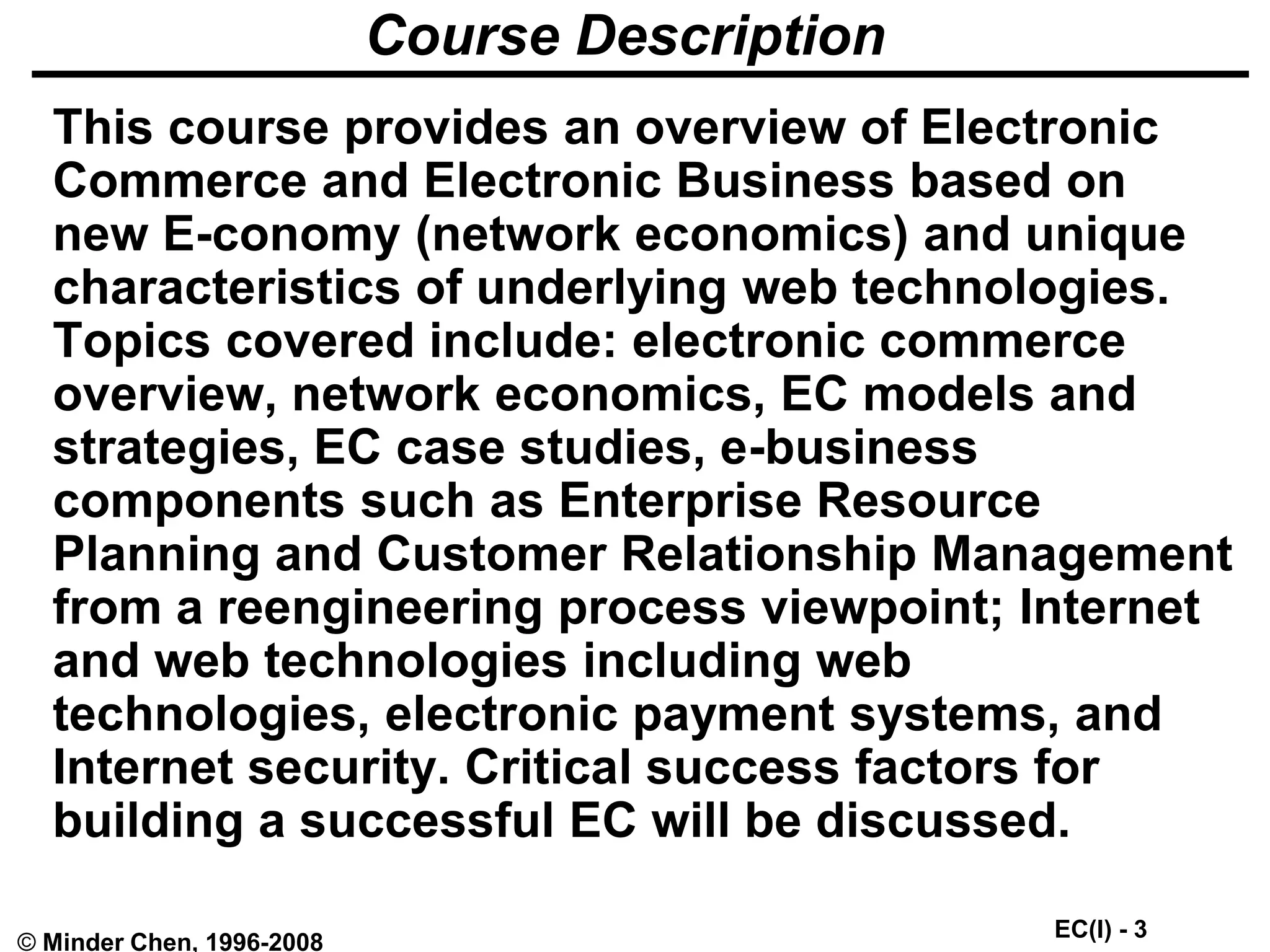 EC(I) - 3
© Minder Chen, 1996-2008
Course Description
This course provides an overview of Electronic
Commerce and Electronic Business based on
new E-conomy (network economics) and unique
characteristics of underlying web technologies.
Topics covered include: electronic commerce
overview, network economics, EC models and
strategies, EC case studies, e-business
components such as Enterprise Resource
Planning and Customer Relationship Management
from a reengineering process viewpoint; Internet
and web technologies including web
technologies, electronic payment systems, and
Internet security. Critical success factors for
building a successful EC will be discussed.
 