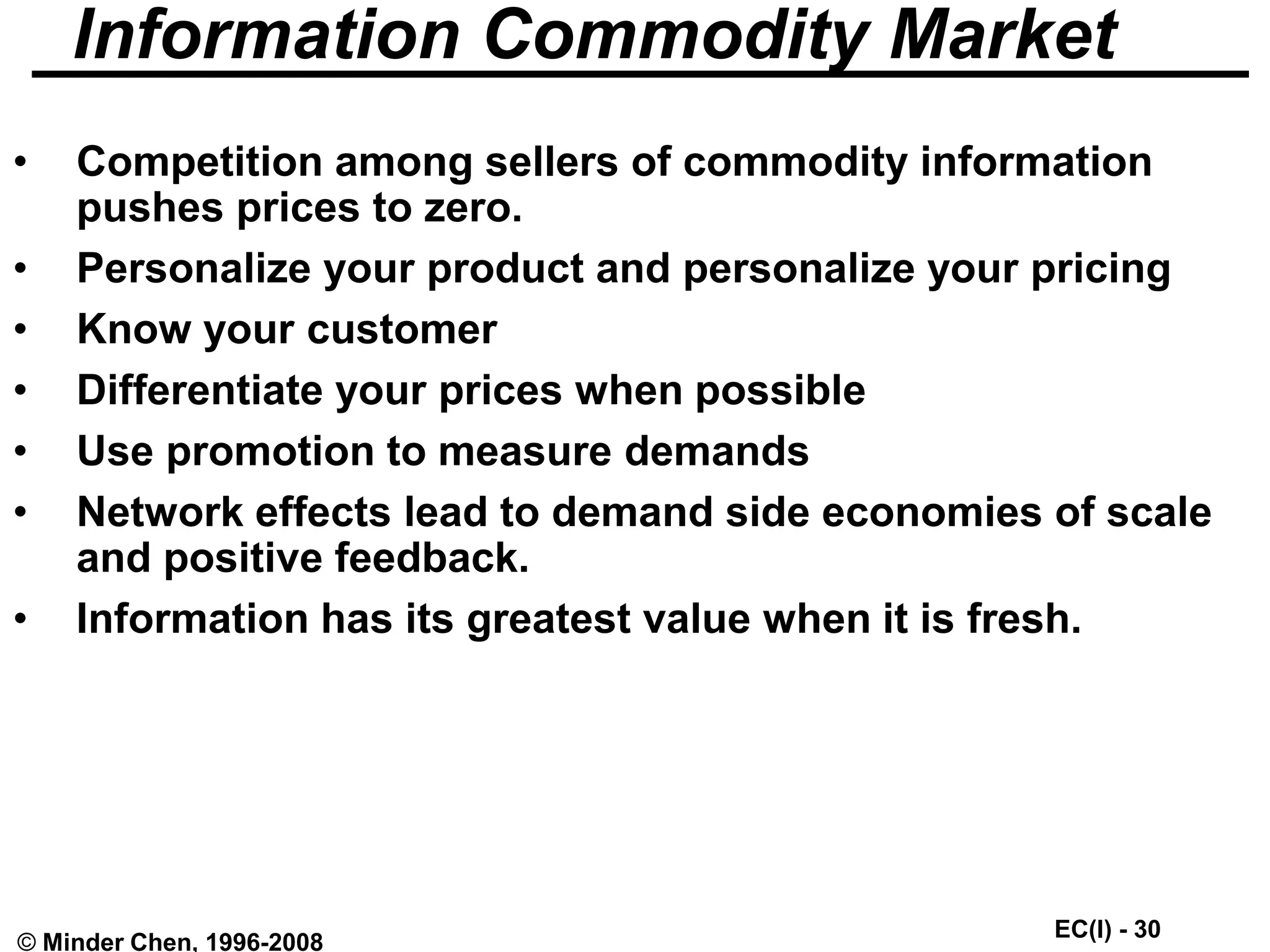 EC(I) - 30
© Minder Chen, 1996-2008
Information Commodity Market
• Competition among sellers of commodity information
pushes prices to zero.
• Personalize your product and personalize your pricing
• Know your customer
• Differentiate your prices when possible
• Use promotion to measure demands
• Network effects lead to demand side economies of scale
and positive feedback.
• Information has its greatest value when it is fresh.
 