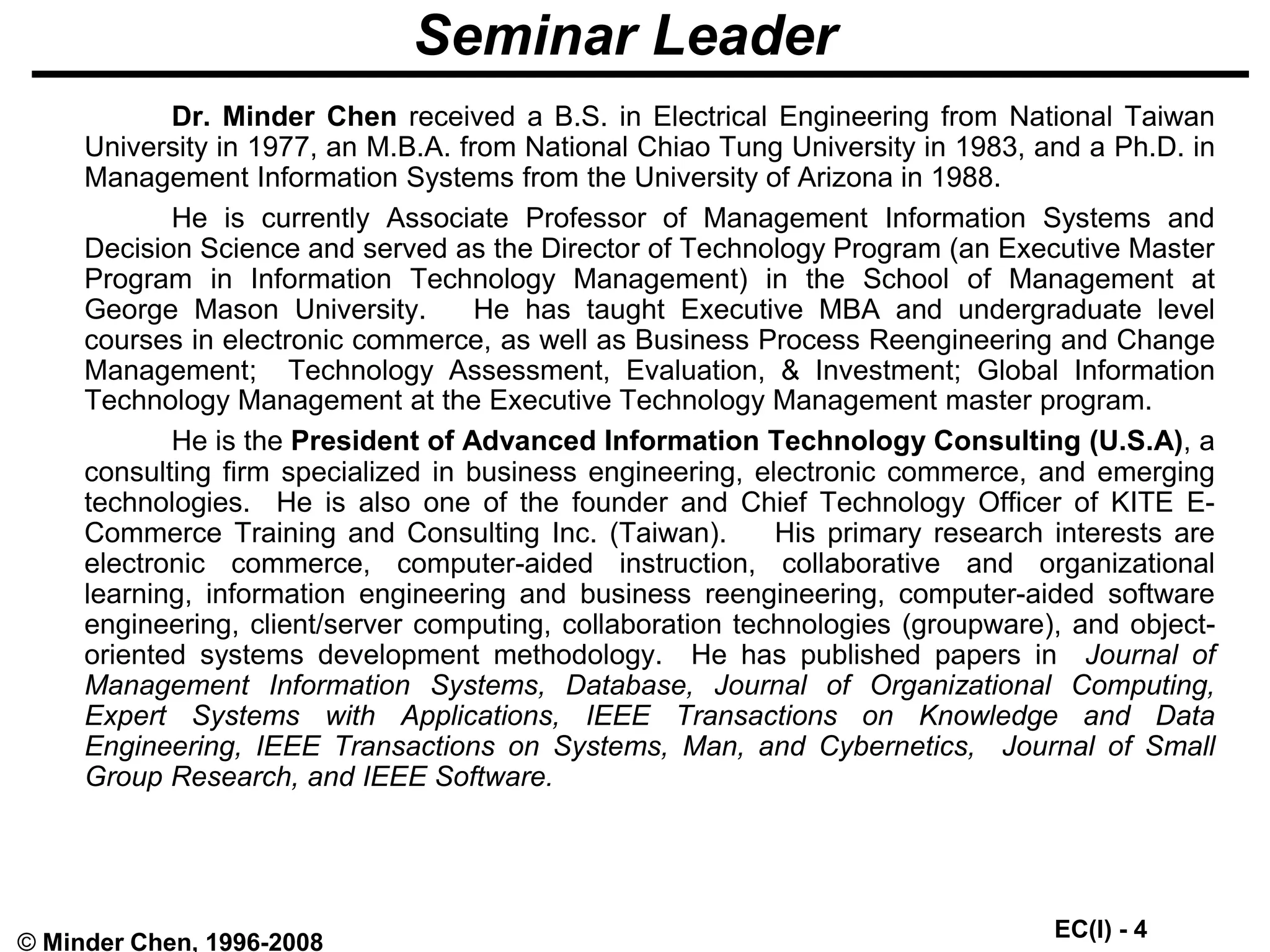 EC(I) - 4
© Minder Chen, 1996-2008
Seminar Leader
Dr. Minder Chen received a B.S. in Electrical Engineering from National Taiwan
University in 1977, an M.B.A. from National Chiao Tung University in 1983, and a Ph.D. in
Management Information Systems from the University of Arizona in 1988.
He is currently Associate Professor of Management Information Systems and
Decision Science and served as the Director of Technology Program (an Executive Master
Program in Information Technology Management) in the School of Management at
George Mason University. He has taught Executive MBA and undergraduate level
courses in electronic commerce, as well as Business Process Reengineering and Change
Management; Technology Assessment, Evaluation, & Investment; Global Information
Technology Management at the Executive Technology Management master program.
He is the President of Advanced Information Technology Consulting (U.S.A), a
consulting firm specialized in business engineering, electronic commerce, and emerging
technologies. He is also one of the founder and Chief Technology Officer of KITE E-
Commerce Training and Consulting Inc. (Taiwan). His primary research interests are
electronic commerce, computer-aided instruction, collaborative and organizational
learning, information engineering and business reengineering, computer-aided software
engineering, client/server computing, collaboration technologies (groupware), and object-
oriented systems development methodology. He has published papers in Journal of
Management Information Systems, Database, Journal of Organizational Computing,
Expert Systems with Applications, IEEE Transactions on Knowledge and Data
Engineering, IEEE Transactions on Systems, Man, and Cybernetics, Journal of Small
Group Research, and IEEE Software.
 