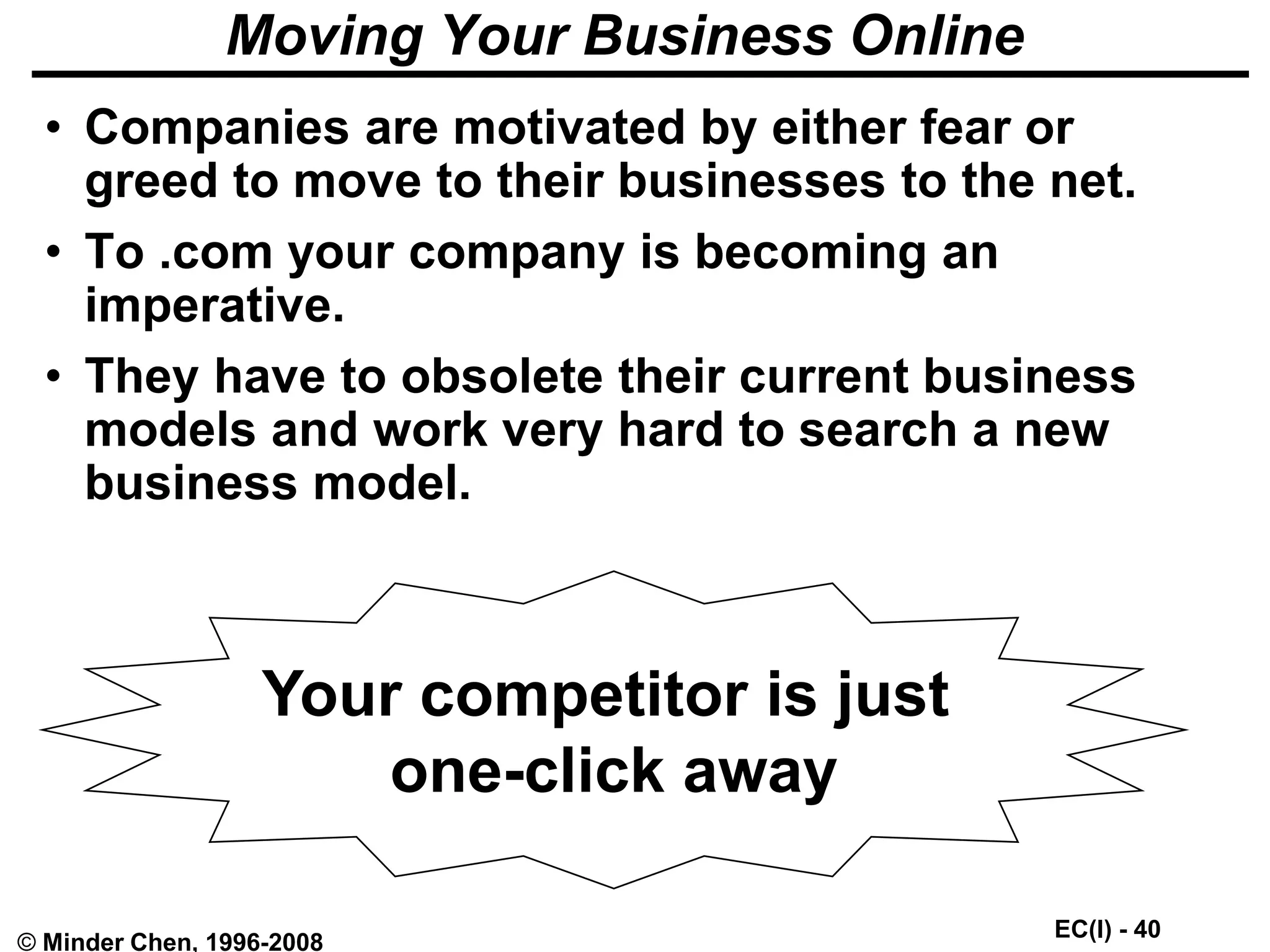 EC(I) - 40
© Minder Chen, 1996-2008
Moving Your Business Online
• Companies are motivated by either fear or
greed to move to their businesses to the net.
• To .com your company is becoming an
imperative.
• They have to obsolete their current business
models and work very hard to search a new
business model.
Your competitor is just
one-click away
 