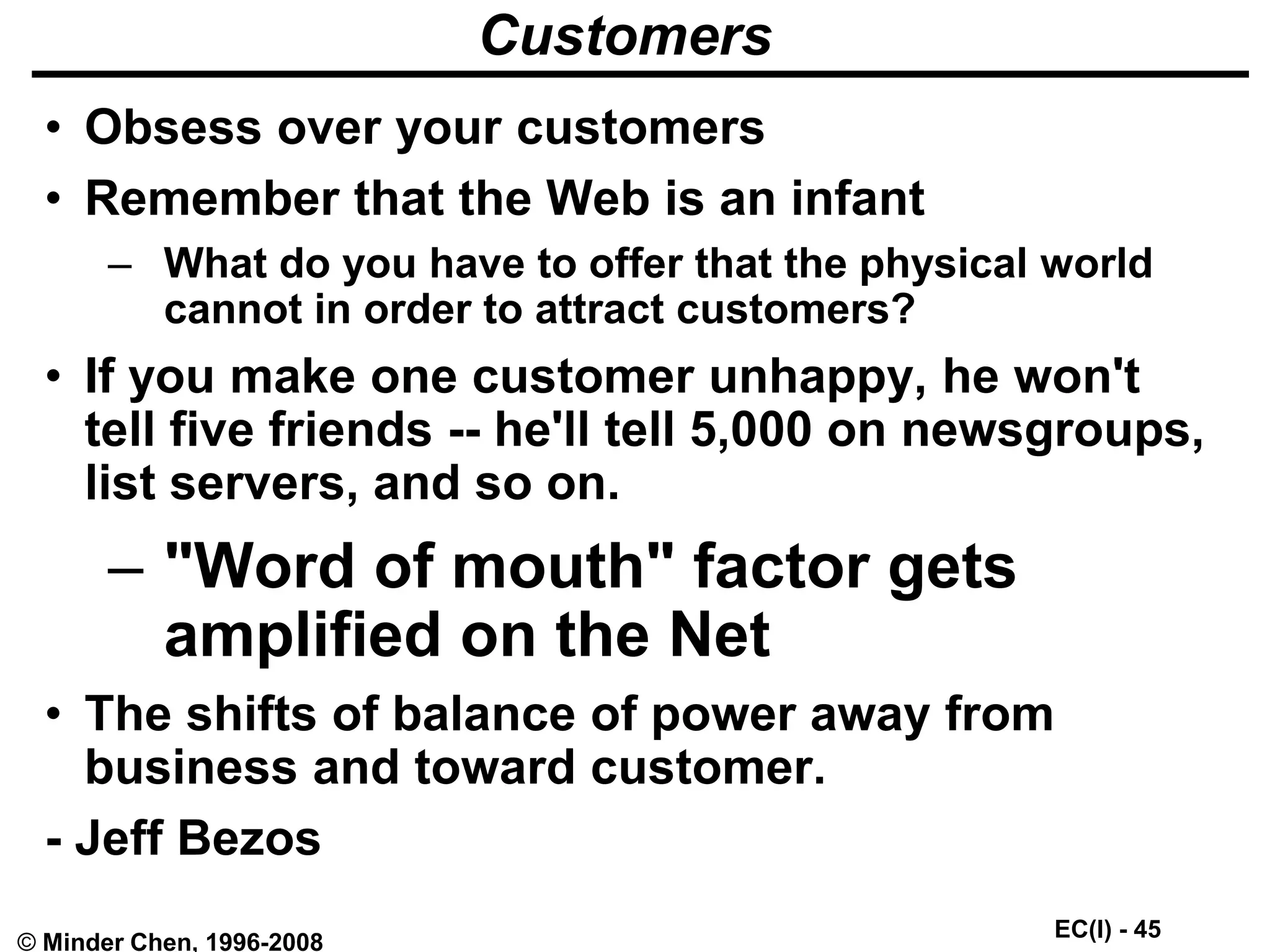 EC(I) - 45
© Minder Chen, 1996-2008
Customers
• Obsess over your customers
• Remember that the Web is an infant
– What do you have to offer that the physical world
cannot in order to attract customers?
• If you make one customer unhappy, he won't
tell five friends -- he'll tell 5,000 on newsgroups,
list servers, and so on.
– "Word of mouth" factor gets
amplified on the Net
• The shifts of balance of power away from
business and toward customer.
- Jeff Bezos
 