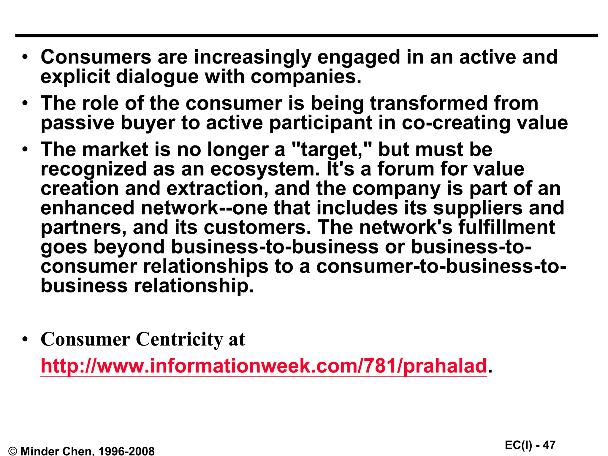 EC(I) - 47
© Minder Chen, 1996-2008
• Consumers are increasingly engaged in an active and
explicit dialogue with companies.
• The role of the consumer is being transformed from
passive buyer to active participant in co-creating value
• The market is no longer a "target," but must be
recognized as an ecosystem. It's a forum for value
creation and extraction, and the company is part of an
enhanced network--one that includes its suppliers and
partners, and its customers. The network's fulfillment
goes beyond business-to-business or business-to-
consumer relationships to a consumer-to-business-to-
business relationship.
• Consumer Centricity at
http://www.informationweek.com/781/prahalad.
 