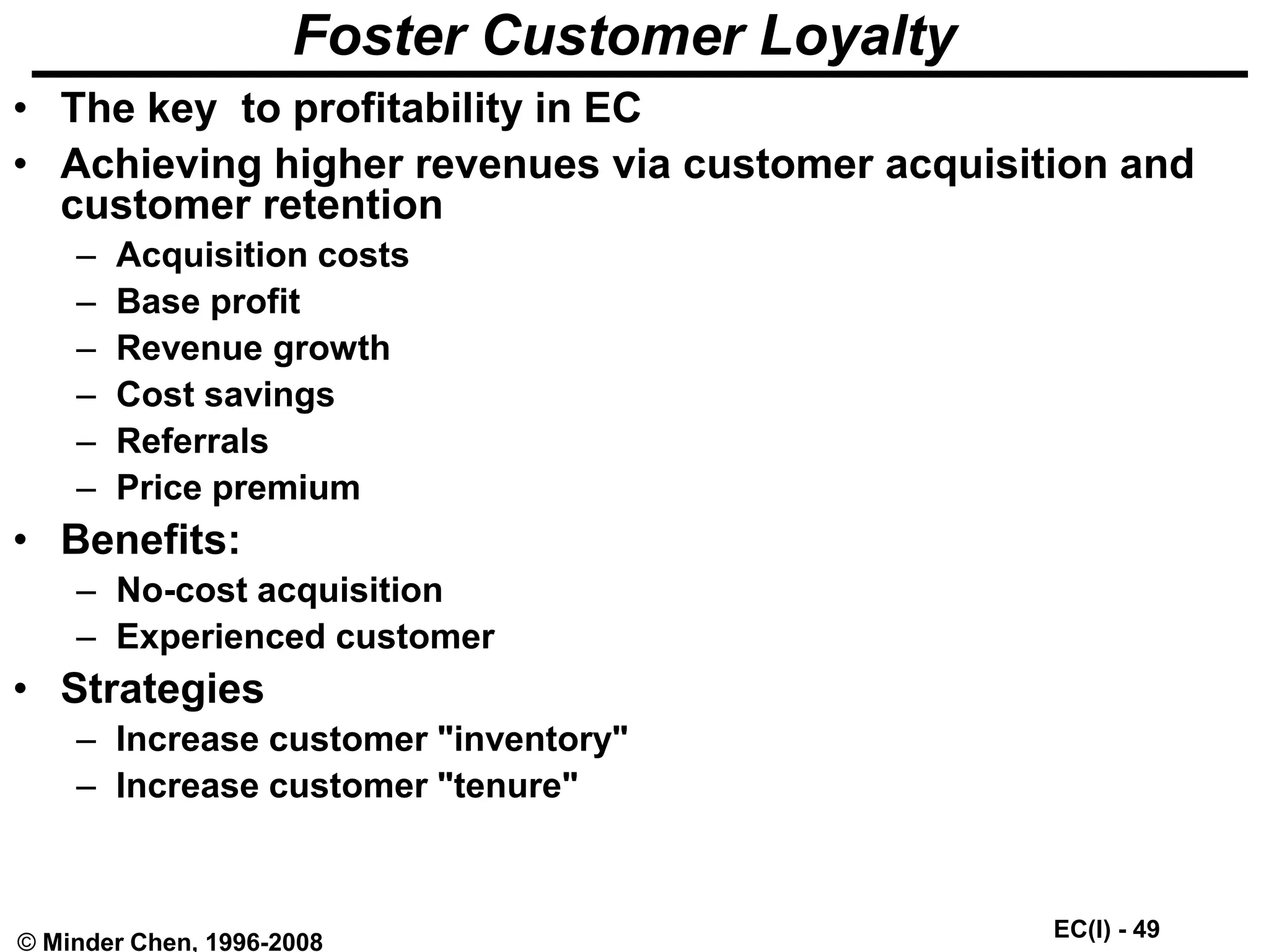 EC(I) - 49
© Minder Chen, 1996-2008
Foster Customer Loyalty
• The key to profitability in EC
• Achieving higher revenues via customer acquisition and
customer retention
– Acquisition costs
– Base profit
– Revenue growth
– Cost savings
– Referrals
– Price premium
• Benefits:
– No-cost acquisition
– Experienced customer
• Strategies
– Increase customer "inventory"
– Increase customer "tenure"
 