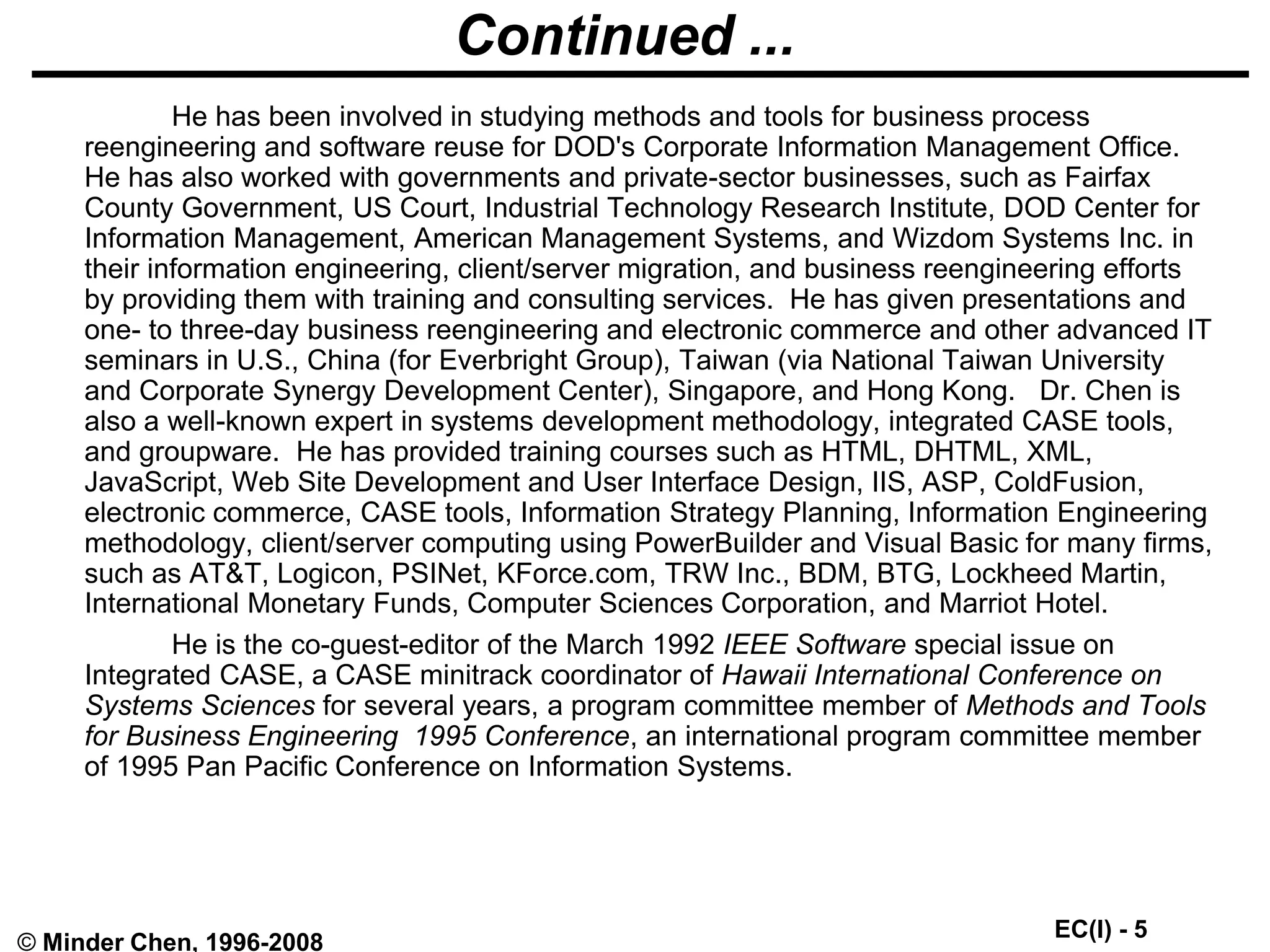 EC(I) - 5
© Minder Chen, 1996-2008
Continued ...
He has been involved in studying methods and tools for business process
reengineering and software reuse for DOD's Corporate Information Management Office.
He has also worked with governments and private-sector businesses, such as Fairfax
County Government, US Court, Industrial Technology Research Institute, DOD Center for
Information Management, American Management Systems, and Wizdom Systems Inc. in
their information engineering, client/server migration, and business reengineering efforts
by providing them with training and consulting services. He has given presentations and
one- to three-day business reengineering and electronic commerce and other advanced IT
seminars in U.S., China (for Everbright Group), Taiwan (via National Taiwan University
and Corporate Synergy Development Center), Singapore, and Hong Kong. Dr. Chen is
also a well-known expert in systems development methodology, integrated CASE tools,
and groupware. He has provided training courses such as HTML, DHTML, XML,
JavaScript, Web Site Development and User Interface Design, IIS, ASP, ColdFusion,
electronic commerce, CASE tools, Information Strategy Planning, Information Engineering
methodology, client/server computing using PowerBuilder and Visual Basic for many firms,
such as AT&T, Logicon, PSINet, KForce.com, TRW Inc., BDM, BTG, Lockheed Martin,
International Monetary Funds, Computer Sciences Corporation, and Marriot Hotel.
He is the co-guest-editor of the March 1992 IEEE Software special issue on
Integrated CASE, a CASE minitrack coordinator of Hawaii International Conference on
Systems Sciences for several years, a program committee member of Methods and Tools
for Business Engineering 1995 Conference, an international program committee member
of 1995 Pan Pacific Conference on Information Systems.
 
