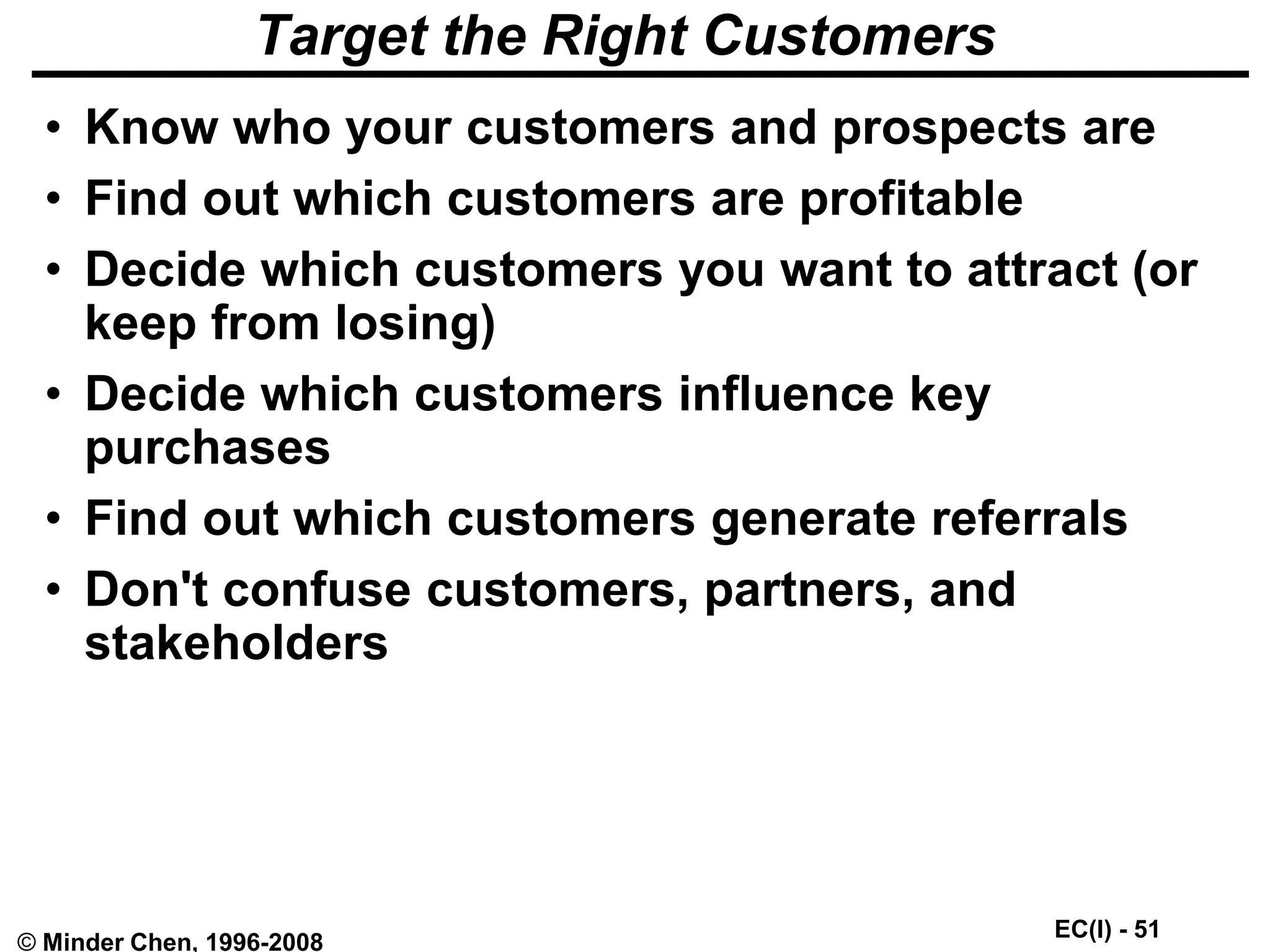 EC(I) - 51
© Minder Chen, 1996-2008
Target the Right Customers
• Know who your customers and prospects are
• Find out which customers are profitable
• Decide which customers you want to attract (or
keep from losing)
• Decide which customers influence key
purchases
• Find out which customers generate referrals
• Don't confuse customers, partners, and
stakeholders
 