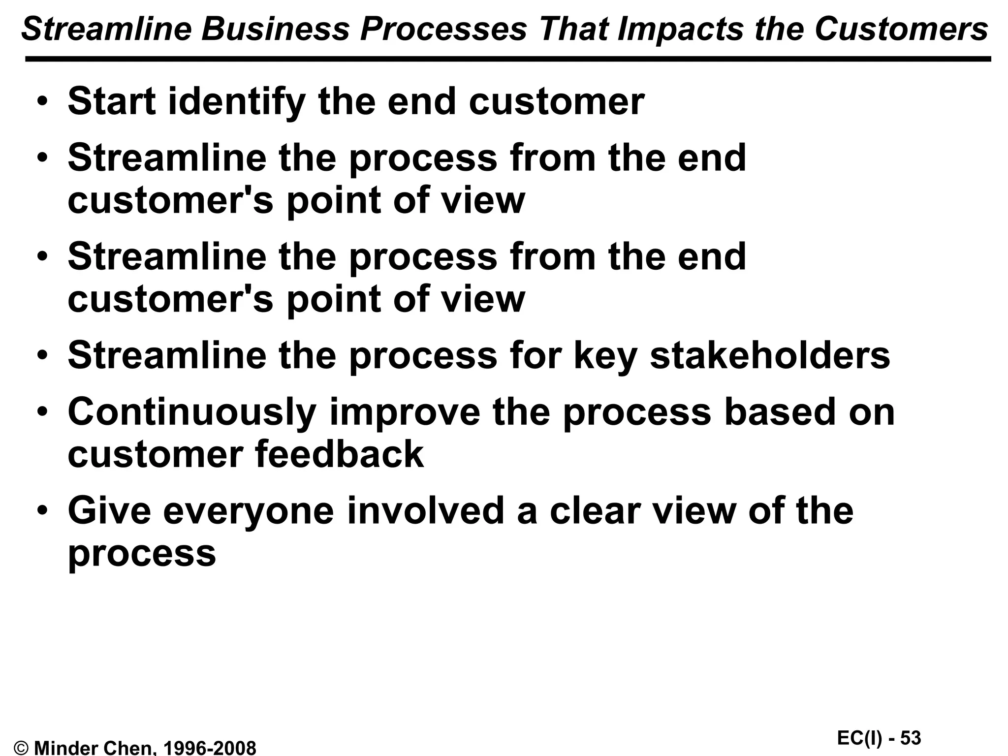 EC(I) - 53
© Minder Chen, 1996-2008
Streamline Business Processes That Impacts the Customers
• Start identify the end customer
• Streamline the process from the end
customer's point of view
• Streamline the process from the end
customer's point of view
• Streamline the process for key stakeholders
• Continuously improve the process based on
customer feedback
• Give everyone involved a clear view of the
process
 