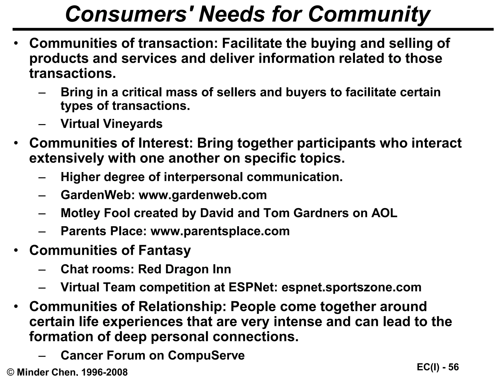 EC(I) - 56
© Minder Chen, 1996-2008
Consumers' Needs for Community
• Communities of transaction: Facilitate the buying and selling of
products and services and deliver information related to those
transactions.
– Bring in a critical mass of sellers and buyers to facilitate certain
types of transactions.
– Virtual Vineyards
• Communities of Interest: Bring together participants who interact
extensively with one another on specific topics.
– Higher degree of interpersonal communication.
– GardenWeb: www.gardenweb.com
– Motley Fool created by David and Tom Gardners on AOL
– Parents Place: www.parentsplace.com
• Communities of Fantasy
– Chat rooms: Red Dragon Inn
– Virtual Team competition at ESPNet: espnet.sportszone.com
• Communities of Relationship: People come together around
certain life experiences that are very intense and can lead to the
formation of deep personal connections.
– Cancer Forum on CompuServe
 