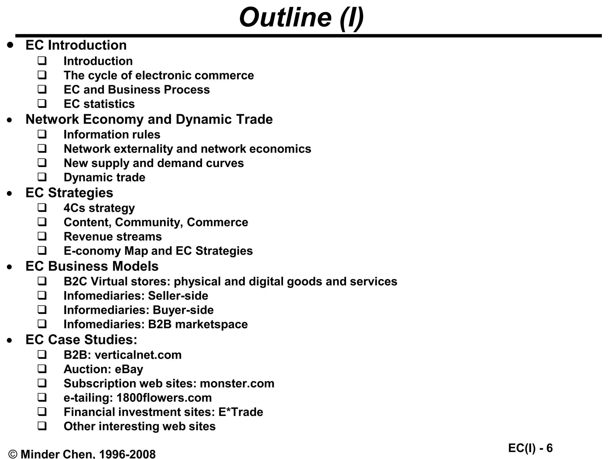 EC(I) - 6
© Minder Chen, 1996-2008
Outline (I)
 EC Introduction
 Introduction
 The cycle of electronic commerce
 EC and Business Process
 EC statistics
 Network Economy and Dynamic Trade
 Information rules
 Network externality and network economics
 New supply and demand curves
 Dynamic trade
 EC Strategies
 4Cs strategy
 Content, Community, Commerce
 Revenue streams
 E-conomy Map and EC Strategies
 EC Business Models
 B2C Virtual stores: physical and digital goods and services
 Infomediaries: Seller-side
 Informediaries: Buyer-side
 Infomediaries: B2B marketspace
 EC Case Studies:
 B2B: verticalnet.com
 Auction: eBay
 Subscription web sites: monster.com
 e-tailing: 1800flowers.com
 Financial investment sites: E*Trade
 Other interesting web sites
 