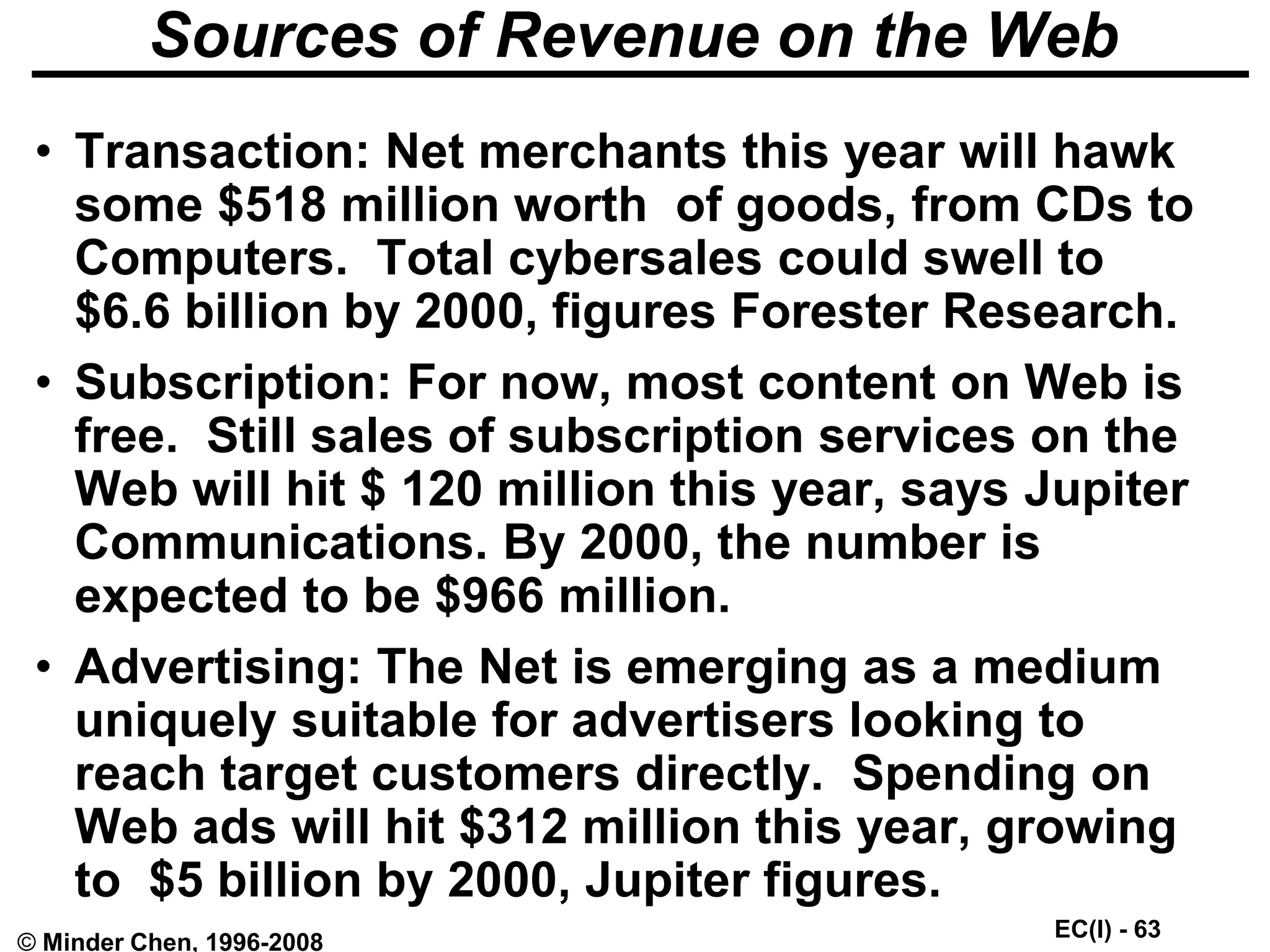 EC(I) - 63
© Minder Chen, 1996-2008
Sources of Revenue on the Web
• Transaction: Net merchants this year will hawk
some $518 million worth of goods, from CDs to
Computers. Total cybersales could swell to
$6.6 billion by 2000, figures Forester Research.
• Subscription: For now, most content on Web is
free. Still sales of subscription services on the
Web will hit $ 120 million this year, says Jupiter
Communications. By 2000, the number is
expected to be $966 million.
• Advertising: The Net is emerging as a medium
uniquely suitable for advertisers looking to
reach target customers directly. Spending on
Web ads will hit $312 million this year, growing
to $5 billion by 2000, Jupiter figures.
 