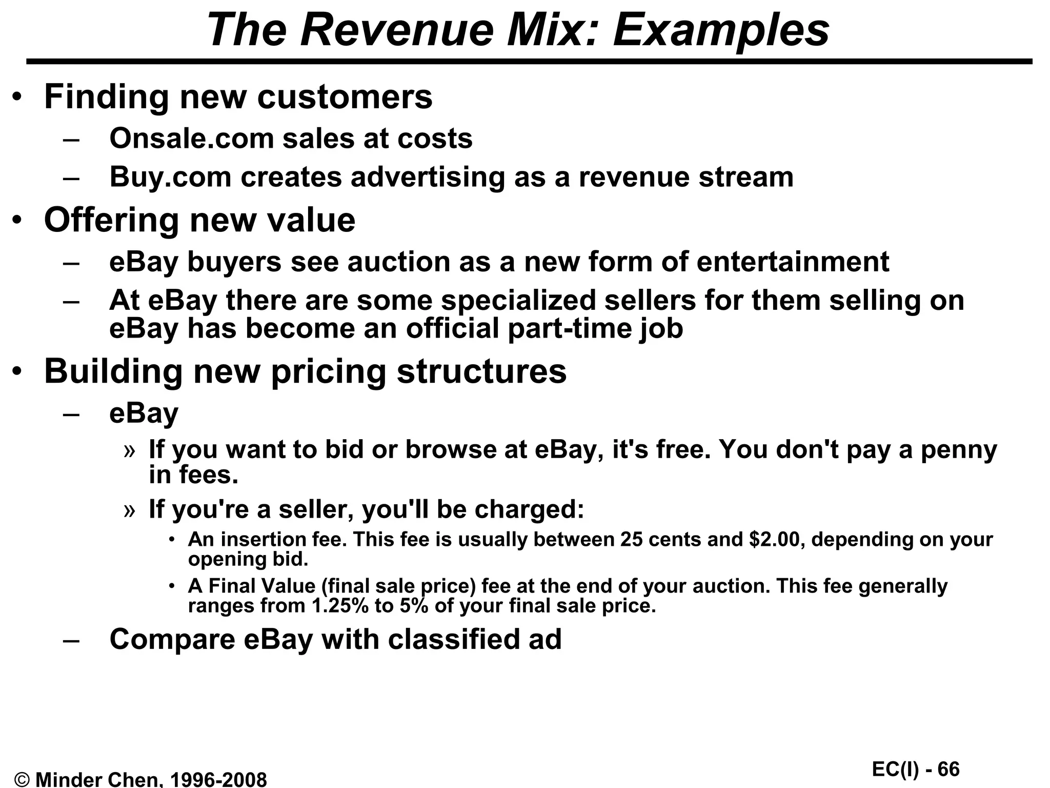 EC(I) - 66
© Minder Chen, 1996-2008
The Revenue Mix: Examples
• Finding new customers
– Onsale.com sales at costs
– Buy.com creates advertising as a revenue stream
• Offering new value
– eBay buyers see auction as a new form of entertainment
– At eBay there are some specialized sellers for them selling on
eBay has become an official part-time job
• Building new pricing structures
– eBay
» If you want to bid or browse at eBay, it's free. You don't pay a penny
in fees.
» If you're a seller, you'll be charged:
• An insertion fee. This fee is usually between 25 cents and $2.00, depending on your
opening bid.
• A Final Value (final sale price) fee at the end of your auction. This fee generally
ranges from 1.25% to 5% of your final sale price.
– Compare eBay with classified ad
 