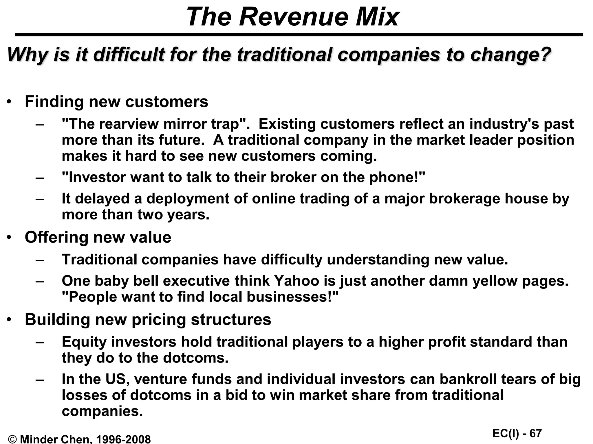 EC(I) - 67
© Minder Chen, 1996-2008
The Revenue Mix
Why is it difficult for the traditional companies to change?
• Finding new customers
– "The rearview mirror trap". Existing customers reflect an industry's past
more than its future. A traditional company in the market leader position
makes it hard to see new customers coming.
– "Investor want to talk to their broker on the phone!"
– It delayed a deployment of online trading of a major brokerage house by
more than two years.
• Offering new value
– Traditional companies have difficulty understanding new value.
– One baby bell executive think Yahoo is just another damn yellow pages.
"People want to find local businesses!"
• Building new pricing structures
– Equity investors hold traditional players to a higher profit standard than
they do to the dotcoms.
– In the US, venture funds and individual investors can bankroll tears of big
losses of dotcoms in a bid to win market share from traditional
companies.
 