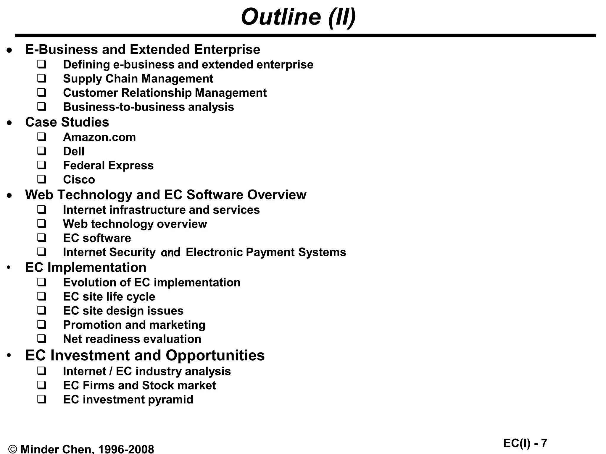 EC(I) - 7
© Minder Chen, 1996-2008
Outline (II)
 E-Business and Extended Enterprise
 Defining e-business and extended enterprise
 Supply Chain Management
 Customer Relationship Management
 Business-to-business analysis
 Case Studies
 Amazon.com
 Dell
 Federal Express
 Cisco
 Web Technology and EC Software Overview
 Internet infrastructure and services
 Web technology overview
 EC software
 Internet Security and Electronic Payment Systems
• EC Implementation
 Evolution of EC implementation
 EC site life cycle
 EC site design issues
 Promotion and marketing
 Net readiness evaluation
• EC Investment and Opportunities
 Internet / EC industry analysis
 EC Firms and Stock market
 EC investment pyramid
 
