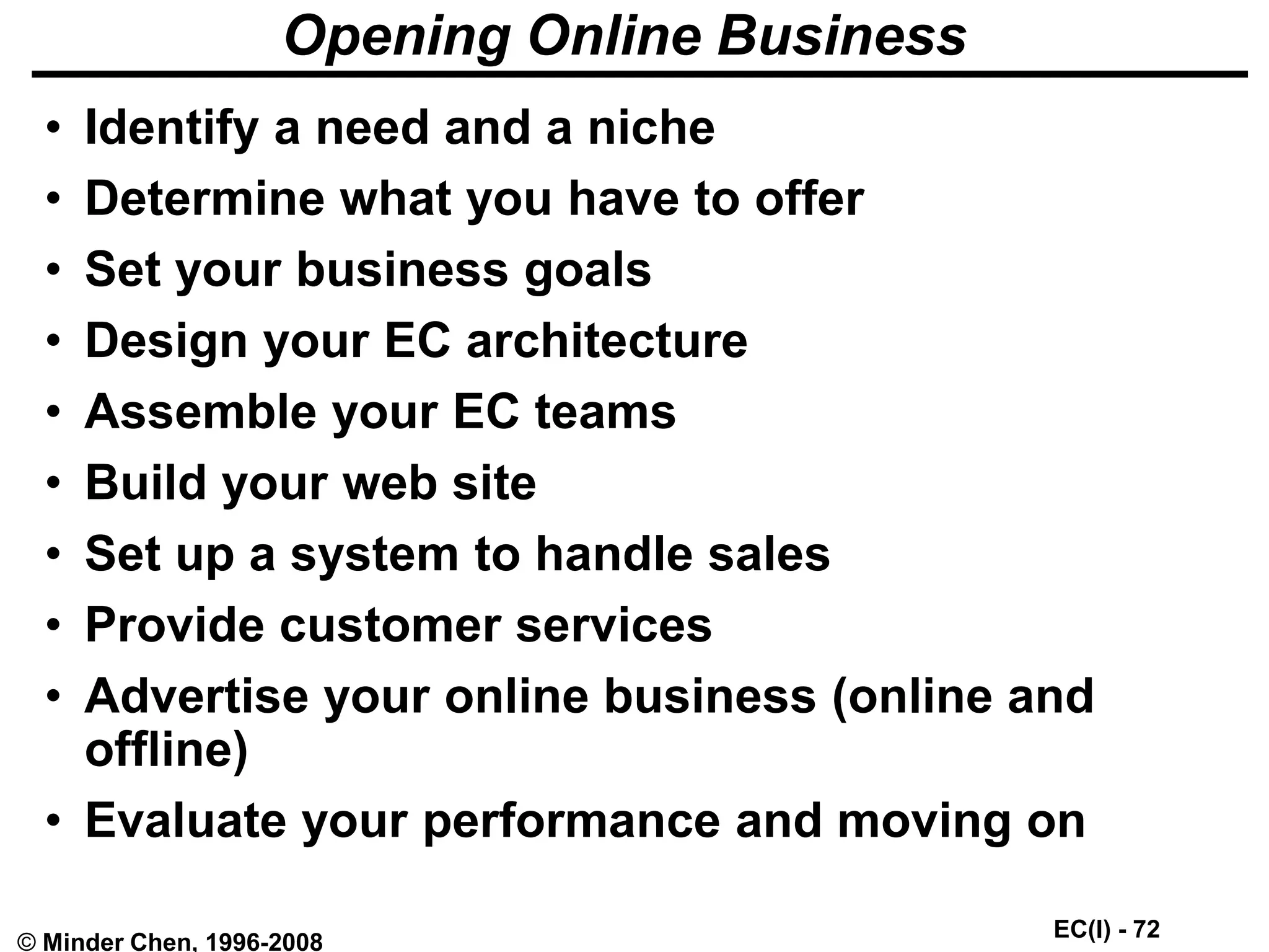 EC(I) - 72
© Minder Chen, 1996-2008
Opening Online Business
• Identify a need and a niche
• Determine what you have to offer
• Set your business goals
• Design your EC architecture
• Assemble your EC teams
• Build your web site
• Set up a system to handle sales
• Provide customer services
• Advertise your online business (online and
offline)
• Evaluate your performance and moving on
 
