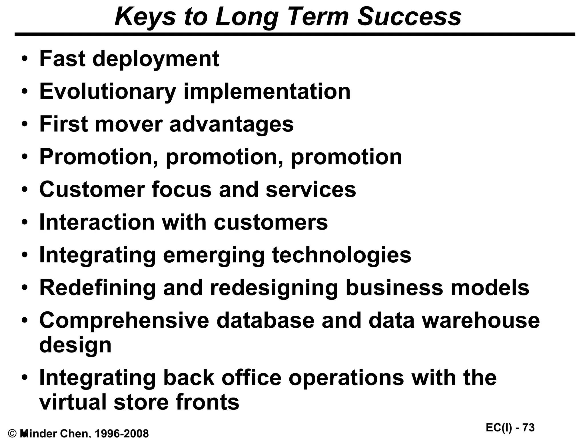 EC(I) - 73
© Minder Chen, 1996-2008
Keys to Long Term Success
• Fast deployment
• Evolutionary implementation
• First mover advantages
• Promotion, promotion, promotion
• Customer focus and services
• Interaction with customers
• Integrating emerging technologies
• Redefining and redesigning business models
• Comprehensive database and data warehouse
design
• Integrating back office operations with the
virtual store fronts
 
