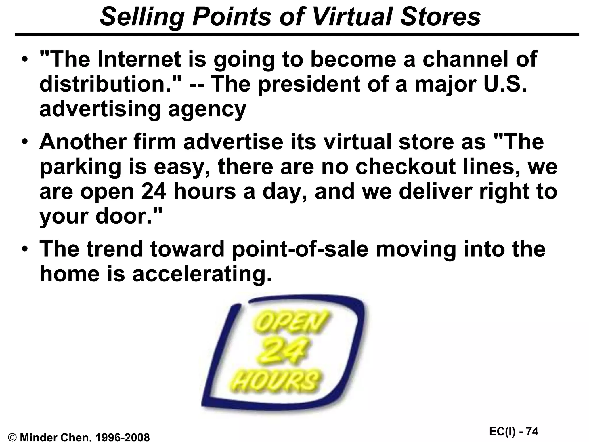EC(I) - 74
© Minder Chen, 1996-2008
Selling Points of Virtual Stores
• "The Internet is going to become a channel of
distribution." -- The president of a major U.S.
advertising agency
• Another firm advertise its virtual store as "The
parking is easy, there are no checkout lines, we
are open 24 hours a day, and we deliver right to
your door."
• The trend toward point-of-sale moving into the
home is accelerating.
 