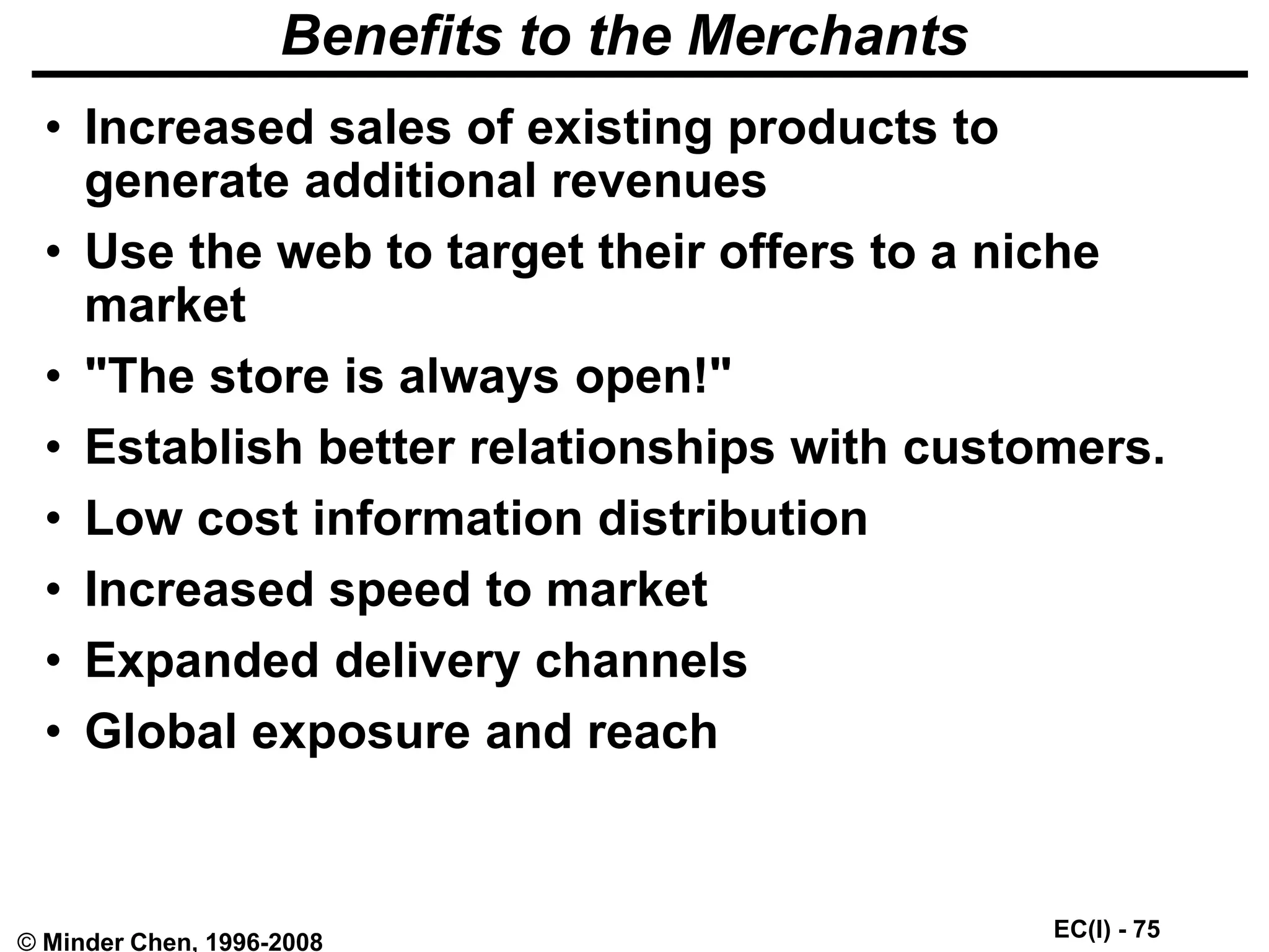 EC(I) - 75
© Minder Chen, 1996-2008
Benefits to the Merchants
• Increased sales of existing products to
generate additional revenues
• Use the web to target their offers to a niche
market
• "The store is always open!"
• Establish better relationships with customers.
• Low cost information distribution
• Increased speed to market
• Expanded delivery channels
• Global exposure and reach
 