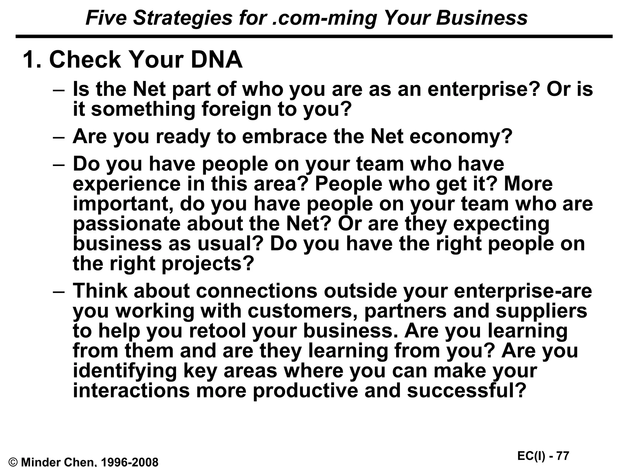 EC(I) - 77
© Minder Chen, 1996-2008
Five Strategies for .com-ming Your Business
1. Check Your DNA
– Is the Net part of who you are as an enterprise? Or is
it something foreign to you?
– Are you ready to embrace the Net economy?
– Do you have people on your team who have
experience in this area? People who get it? More
important, do you have people on your team who are
passionate about the Net? Or are they expecting
business as usual? Do you have the right people on
the right projects?
– Think about connections outside your enterprise-are
you working with customers, partners and suppliers
to help you retool your business. Are you learning
from them and are they learning from you? Are you
identifying key areas where you can make your
interactions more productive and successful?
 